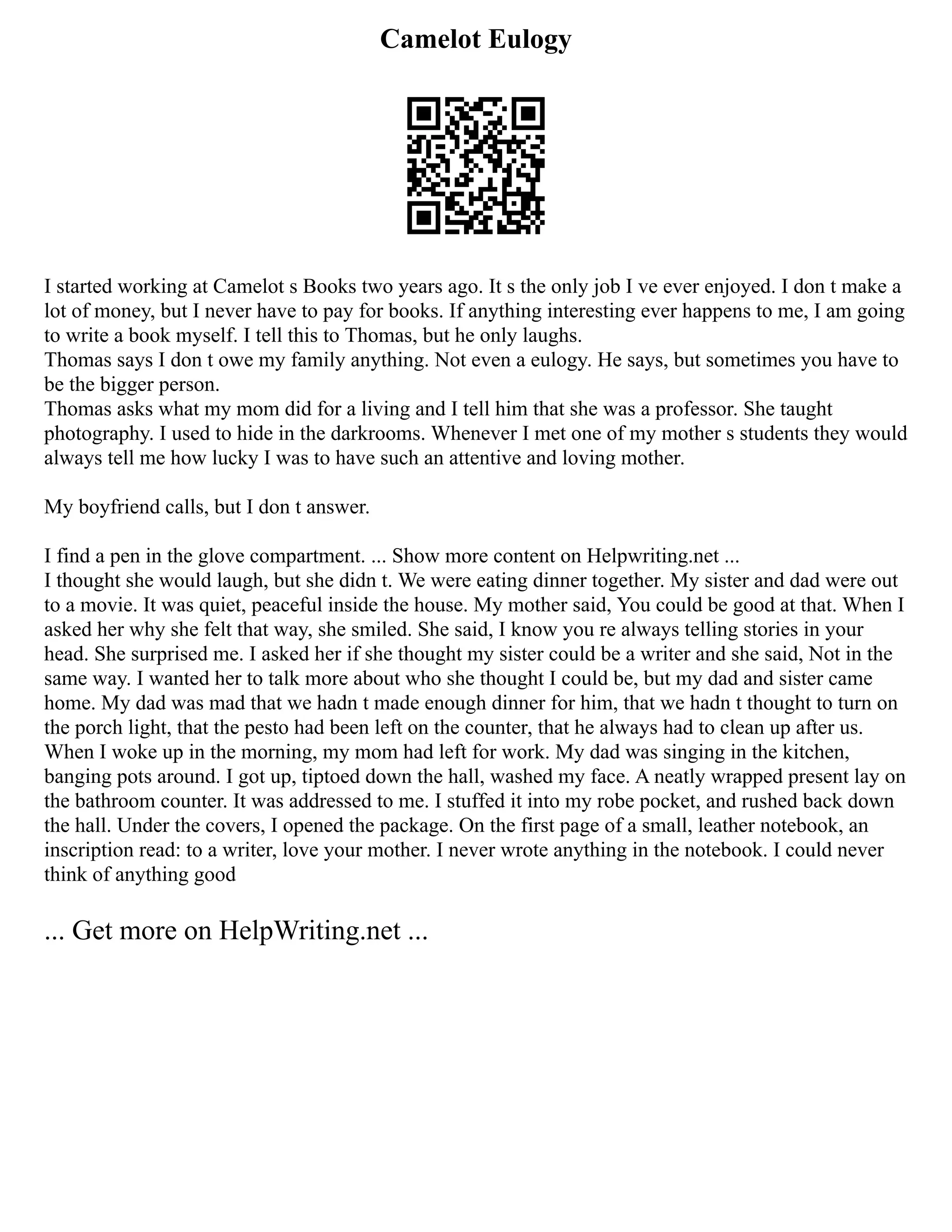 Camelot Eulogy
I started working at Camelot s Books two years ago. It s the only job I ve ever enjoyed. I don t make a
lot of money, but I never have to pay for books. If anything interesting ever happens to me, I am going
to write a book myself. I tell this to Thomas, but he only laughs.
Thomas says I don t owe my family anything. Not even a eulogy. He says, but sometimes you have to
be the bigger person.
Thomas asks what my mom did for a living and I tell him that she was a professor. She taught
photography. I used to hide in the darkrooms. Whenever I met one of my mother s students they would
always tell me how lucky I was to have such an attentive and loving mother.
My boyfriend calls, but I don t answer.
I find a pen in the glove compartment. ... Show more content on Helpwriting.net ...
I thought she would laugh, but she didn t. We were eating dinner together. My sister and dad were out
to a movie. It was quiet, peaceful inside the house. My mother said, You could be good at that. When I
asked her why she felt that way, she smiled. She said, I know you re always telling stories in your
head. She surprised me. I asked her if she thought my sister could be a writer and she said, Not in the
same way. I wanted her to talk more about who she thought I could be, but my dad and sister came
home. My dad was mad that we hadn t made enough dinner for him, that we hadn t thought to turn on
the porch light, that the pesto had been left on the counter, that he always had to clean up after us.
When I woke up in the morning, my mom had left for work. My dad was singing in the kitchen,
banging pots around. I got up, tiptoed down the hall, washed my face. A neatly wrapped present lay on
the bathroom counter. It was addressed to me. I stuffed it into my robe pocket, and rushed back down
the hall. Under the covers, I opened the package. On the first page of a small, leather notebook, an
inscription read: to a writer, love your mother. I never wrote anything in the notebook. I could never
think of anything good
... Get more on HelpWriting.net ...
 