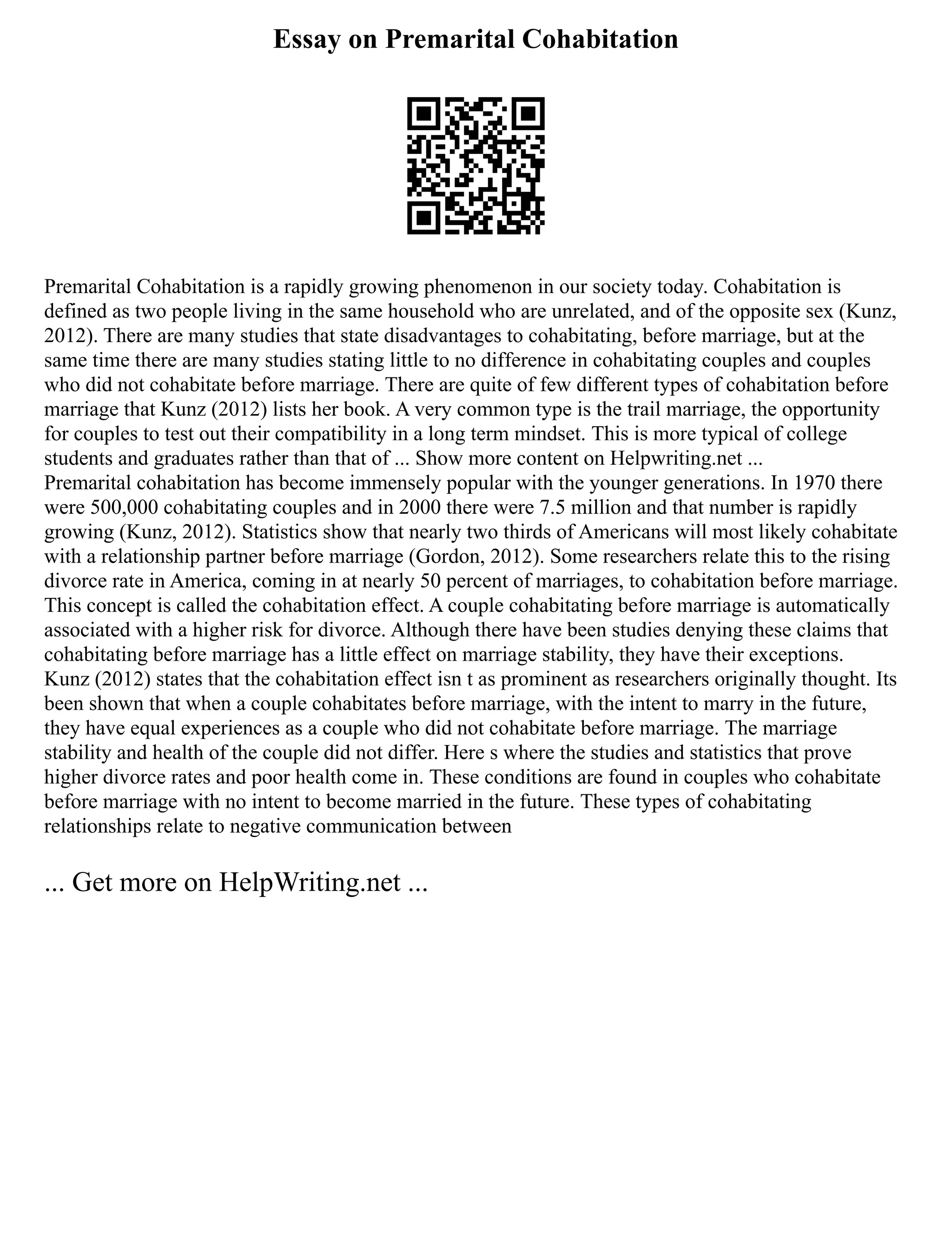 Essay on Premarital Cohabitation
Premarital Cohabitation is a rapidly growing phenomenon in our society today. Cohabitation is
defined as two people living in the same household who are unrelated, and of the opposite sex (Kunz,
2012). There are many studies that state disadvantages to cohabitating, before marriage, but at the
same time there are many studies stating little to no difference in cohabitating couples and couples
who did not cohabitate before marriage. There are quite of few different types of cohabitation before
marriage that Kunz (2012) lists her book. A very common type is the trail marriage, the opportunity
for couples to test out their compatibility in a long term mindset. This is more typical of college
students and graduates rather than that of ... Show more content on Helpwriting.net ...
Premarital cohabitation has become immensely popular with the younger generations. In 1970 there
were 500,000 cohabitating couples and in 2000 there were 7.5 million and that number is rapidly
growing (Kunz, 2012). Statistics show that nearly two thirds of Americans will most likely cohabitate
with a relationship partner before marriage (Gordon, 2012). Some researchers relate this to the rising
divorce rate in America, coming in at nearly 50 percent of marriages, to cohabitation before marriage.
This concept is called the cohabitation effect. A couple cohabitating before marriage is automatically
associated with a higher risk for divorce. Although there have been studies denying these claims that
cohabitating before marriage has a little effect on marriage stability, they have their exceptions.
Kunz (2012) states that the cohabitation effect isn t as prominent as researchers originally thought. Its
been shown that when a couple cohabitates before marriage, with the intent to marry in the future,
they have equal experiences as a couple who did not cohabitate before marriage. The marriage
stability and health of the couple did not differ. Here s where the studies and statistics that prove
higher divorce rates and poor health come in. These conditions are found in couples who cohabitate
before marriage with no intent to become married in the future. These types of cohabitating
relationships relate to negative communication between
... Get more on HelpWriting.net ...
 