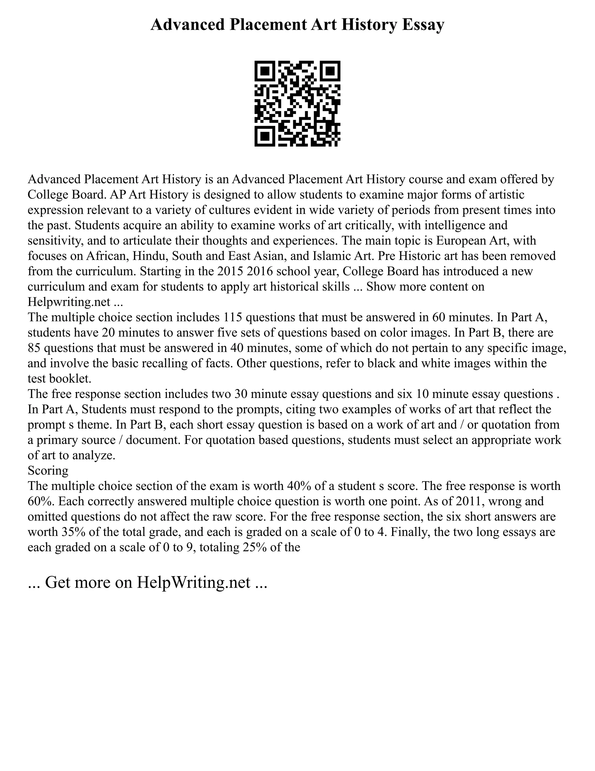 Advanced Placement Art History Essay
Advanced Placement Art History is an Advanced Placement Art History course and exam offered by
College Board. AP Art History is designed to allow students to examine major forms of artistic
expression relevant to a variety of cultures evident in wide variety of periods from present times into
the past. Students acquire an ability to examine works of art critically, with intelligence and
sensitivity, and to articulate their thoughts and experiences. The main topic is European Art, with
focuses on African, Hindu, South and East Asian, and Islamic Art. Pre Historic art has been removed
from the curriculum. Starting in the 2015 2016 school year, College Board has introduced a new
curriculum and exam for students to apply art historical skills ... Show more content on
Helpwriting.net ...
The multiple choice section includes 115 questions that must be answered in 60 minutes. In Part A,
students have 20 minutes to answer five sets of questions based on color images. In Part B, there are
85 questions that must be answered in 40 minutes, some of which do not pertain to any specific image,
and involve the basic recalling of facts. Other questions, refer to black and white images within the
test booklet.
The free response section includes two 30 minute essay questions and six 10 minute essay questions .
In Part A, Students must respond to the prompts, citing two examples of works of art that reflect the
prompt s theme. In Part B, each short essay question is based on a work of art and / or quotation from
a primary source / document. For quotation based questions, students must select an appropriate work
of art to analyze.
Scoring
The multiple choice section of the exam is worth 40% of a student s score. The free response is worth
60%. Each correctly answered multiple choice question is worth one point. As of 2011, wrong and
omitted questions do not affect the raw score. For the free response section, the six short answers are
worth 35% of the total grade, and each is graded on a scale of 0 to 4. Finally, the two long essays are
each graded on a scale of 0 to 9, totaling 25% of the
... Get more on HelpWriting.net ...
 