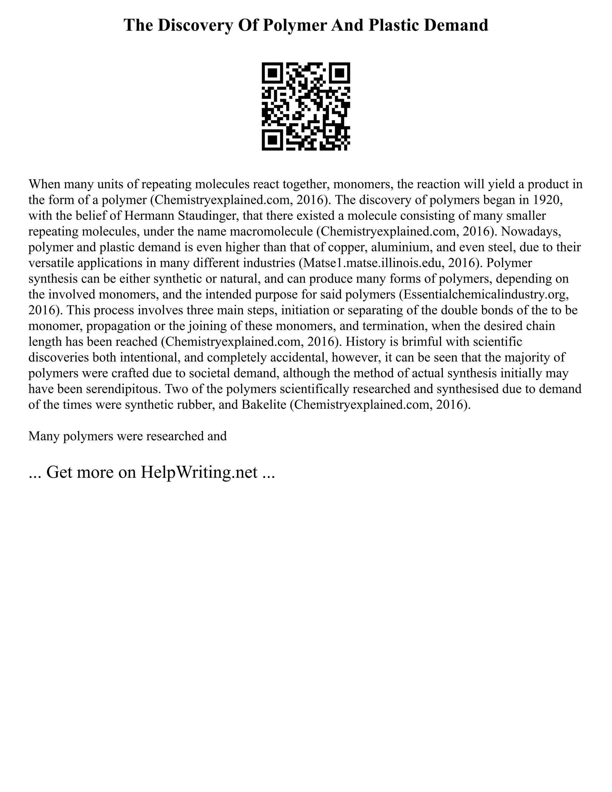 The Discovery Of Polymer And Plastic Demand
When many units of repeating molecules react together, monomers, the reaction will yield a product in
the form of a polymer (Chemistryexplained.com, 2016). The discovery of polymers began in 1920,
with the belief of Hermann Staudinger, that there existed a molecule consisting of many smaller
repeating molecules, under the name macromolecule (Chemistryexplained.com, 2016). Nowadays,
polymer and plastic demand is even higher than that of copper, aluminium, and even steel, due to their
versatile applications in many different industries (Matse1.matse.illinois.edu, 2016). Polymer
synthesis can be either synthetic or natural, and can produce many forms of polymers, depending on
the involved monomers, and the intended purpose for said polymers (Essentialchemicalindustry.org,
2016). This process involves three main steps, initiation or separating of the double bonds of the to be
monomer, propagation or the joining of these monomers, and termination, when the desired chain
length has been reached (Chemistryexplained.com, 2016). History is brimful with scientific
discoveries both intentional, and completely accidental, however, it can be seen that the majority of
polymers were crafted due to societal demand, although the method of actual synthesis initially may
have been serendipitous. Two of the polymers scientifically researched and synthesised due to demand
of the times were synthetic rubber, and Bakelite (Chemistryexplained.com, 2016).
Many polymers were researched and
... Get more on HelpWriting.net ...
 