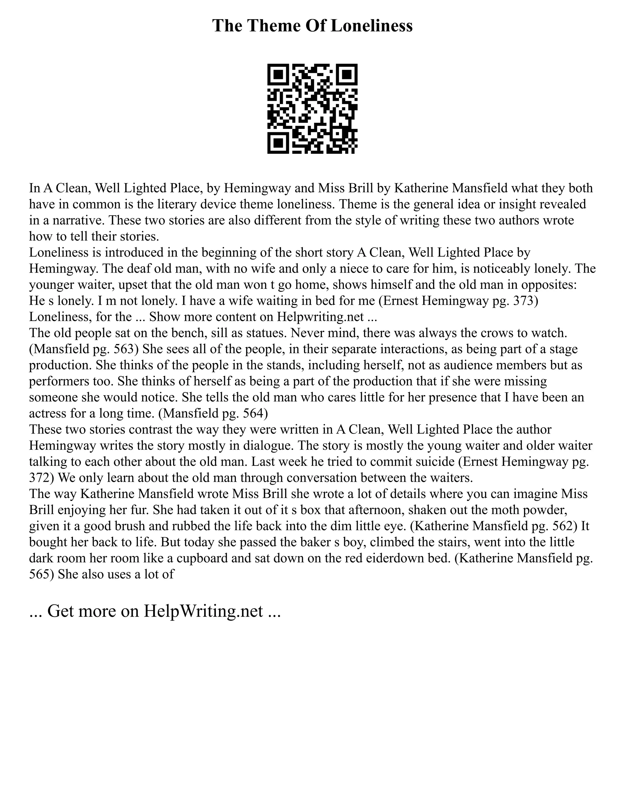 The Theme Of Loneliness
In A Clean, Well Lighted Place, by Hemingway and Miss Brill by Katherine Mansfield what they both
have in common is the literary device theme loneliness. Theme is the general idea or insight revealed
in a narrative. These two stories are also different from the style of writing these two authors wrote
how to tell their stories.
Loneliness is introduced in the beginning of the short story A Clean, Well Lighted Place by
Hemingway. The deaf old man, with no wife and only a niece to care for him, is noticeably lonely. The
younger waiter, upset that the old man won t go home, shows himself and the old man in opposites:
He s lonely. I m not lonely. I have a wife waiting in bed for me (Ernest Hemingway pg. 373)
Loneliness, for the ... Show more content on Helpwriting.net ...
The old people sat on the bench, sill as statues. Never mind, there was always the crows to watch.
(Mansfield pg. 563) She sees all of the people, in their separate interactions, as being part of a stage
production. She thinks of the people in the stands, including herself, not as audience members but as
performers too. She thinks of herself as being a part of the production that if she were missing
someone she would notice. She tells the old man who cares little for her presence that I have been an
actress for a long time. (Mansfield pg. 564)
These two stories contrast the way they were written in A Clean, Well Lighted Place the author
Hemingway writes the story mostly in dialogue. The story is mostly the young waiter and older waiter
talking to each other about the old man. Last week he tried to commit suicide (Ernest Hemingway pg.
372) We only learn about the old man through conversation between the waiters.
The way Katherine Mansfield wrote Miss Brill she wrote a lot of details where you can imagine Miss
Brill enjoying her fur. She had taken it out of it s box that afternoon, shaken out the moth powder,
given it a good brush and rubbed the life back into the dim little eye. (Katherine Mansfield pg. 562) It
bought her back to life. But today she passed the baker s boy, climbed the stairs, went into the little
dark room her room like a cupboard and sat down on the red eiderdown bed. (Katherine Mansfield pg.
565) She also uses a lot of
... Get more on HelpWriting.net ...
 