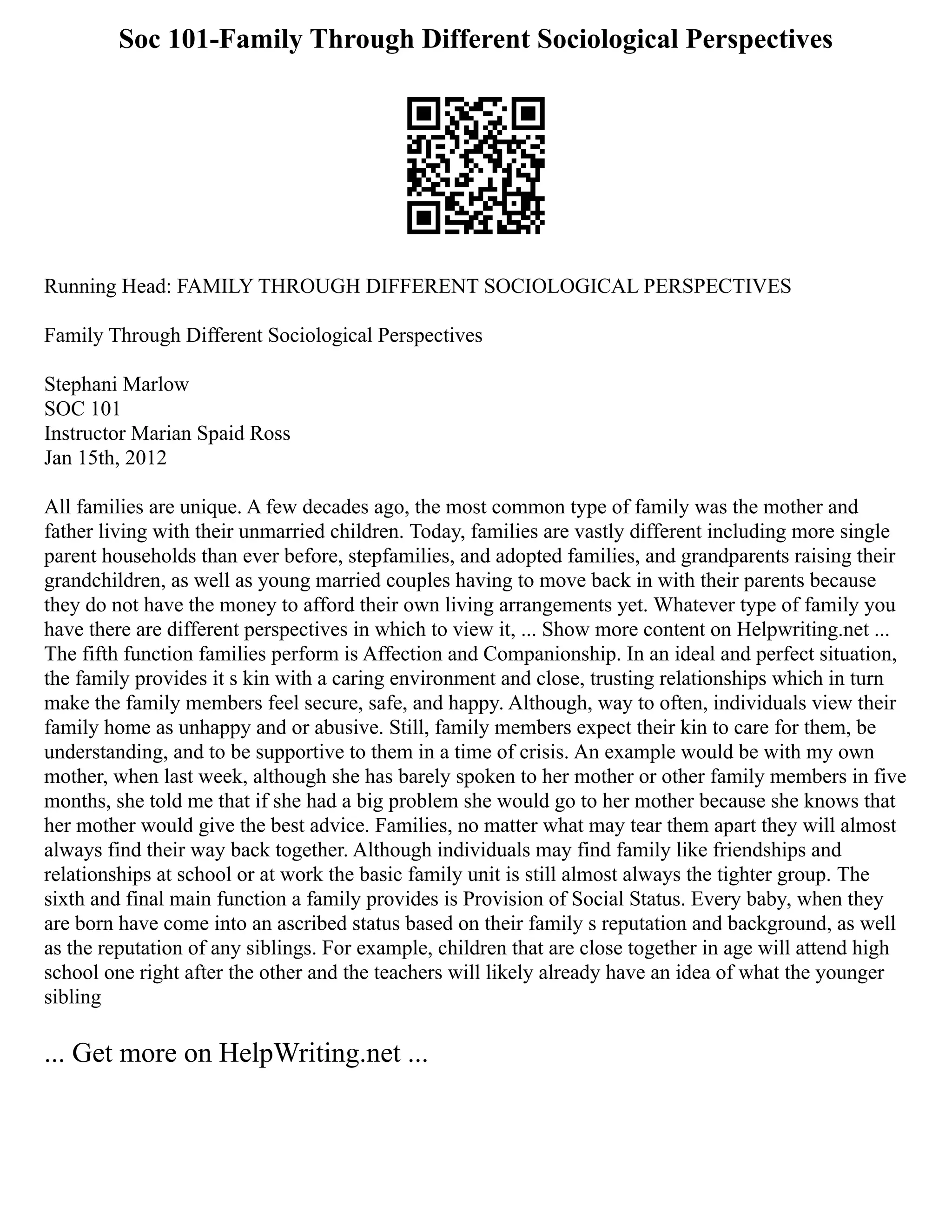 Soc 101-Family Through Different Sociological Perspectives
Running Head: FAMILY THROUGH DIFFERENT SOCIOLOGICAL PERSPECTIVES
Family Through Different Sociological Perspectives
Stephani Marlow
SOC 101
Instructor Marian Spaid Ross
Jan 15th, 2012
All families are unique. A few decades ago, the most common type of family was the mother and
father living with their unmarried children. Today, families are vastly different including more single
parent households than ever before, stepfamilies, and adopted families, and grandparents raising their
grandchildren, as well as young married couples having to move back in with their parents because
they do not have the money to afford their own living arrangements yet. Whatever type of family you
have there are different perspectives in which to view it, ... Show more content on Helpwriting.net ...
The fifth function families perform is Affection and Companionship. In an ideal and perfect situation,
the family provides it s kin with a caring environment and close, trusting relationships which in turn
make the family members feel secure, safe, and happy. Although, way to often, individuals view their
family home as unhappy and or abusive. Still, family members expect their kin to care for them, be
understanding, and to be supportive to them in a time of crisis. An example would be with my own
mother, when last week, although she has barely spoken to her mother or other family members in five
months, she told me that if she had a big problem she would go to her mother because she knows that
her mother would give the best advice. Families, no matter what may tear them apart they will almost
always find their way back together. Although individuals may find family like friendships and
relationships at school or at work the basic family unit is still almost always the tighter group. The
sixth and final main function a family provides is Provision of Social Status. Every baby, when they
are born have come into an ascribed status based on their family s reputation and background, as well
as the reputation of any siblings. For example, children that are close together in age will attend high
school one right after the other and the teachers will likely already have an idea of what the younger
sibling
... Get more on HelpWriting.net ...
 