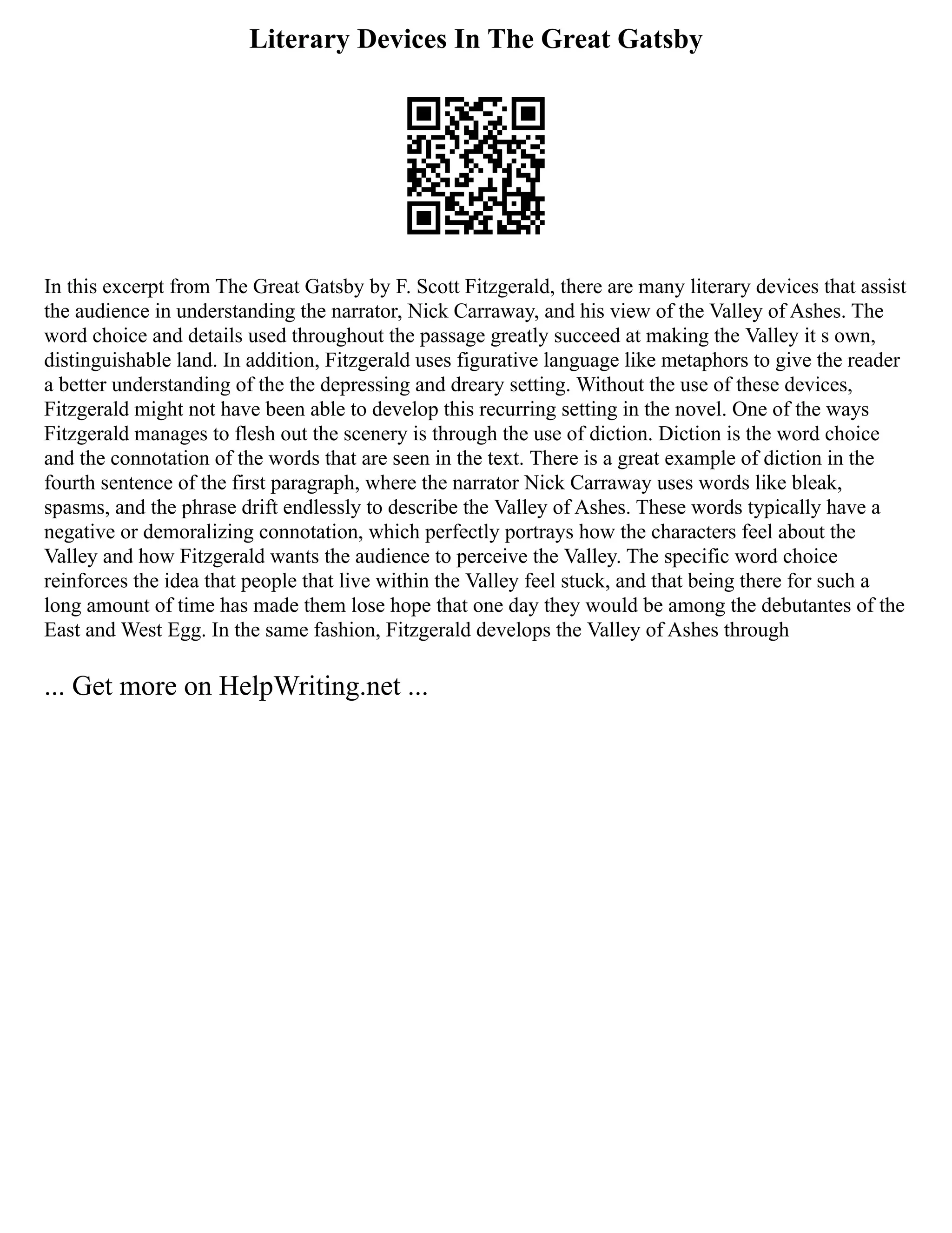Literary Devices In The Great Gatsby
In this excerpt from The Great Gatsby by F. Scott Fitzgerald, there are many literary devices that assist
the audience in understanding the narrator, Nick Carraway, and his view of the Valley of Ashes. The
word choice and details used throughout the passage greatly succeed at making the Valley it s own,
distinguishable land. In addition, Fitzgerald uses figurative language like metaphors to give the reader
a better understanding of the the depressing and dreary setting. Without the use of these devices,
Fitzgerald might not have been able to develop this recurring setting in the novel. One of the ways
Fitzgerald manages to flesh out the scenery is through the use of diction. Diction is the word choice
and the connotation of the words that are seen in the text. There is a great example of diction in the
fourth sentence of the first paragraph, where the narrator Nick Carraway uses words like bleak,
spasms, and the phrase drift endlessly to describe the Valley of Ashes. These words typically have a
negative or demoralizing connotation, which perfectly portrays how the characters feel about the
Valley and how Fitzgerald wants the audience to perceive the Valley. The specific word choice
reinforces the idea that people that live within the Valley feel stuck, and that being there for such a
long amount of time has made them lose hope that one day they would be among the debutantes of the
East and West Egg. In the same fashion, Fitzgerald develops the Valley of Ashes through
... Get more on HelpWriting.net ...
 