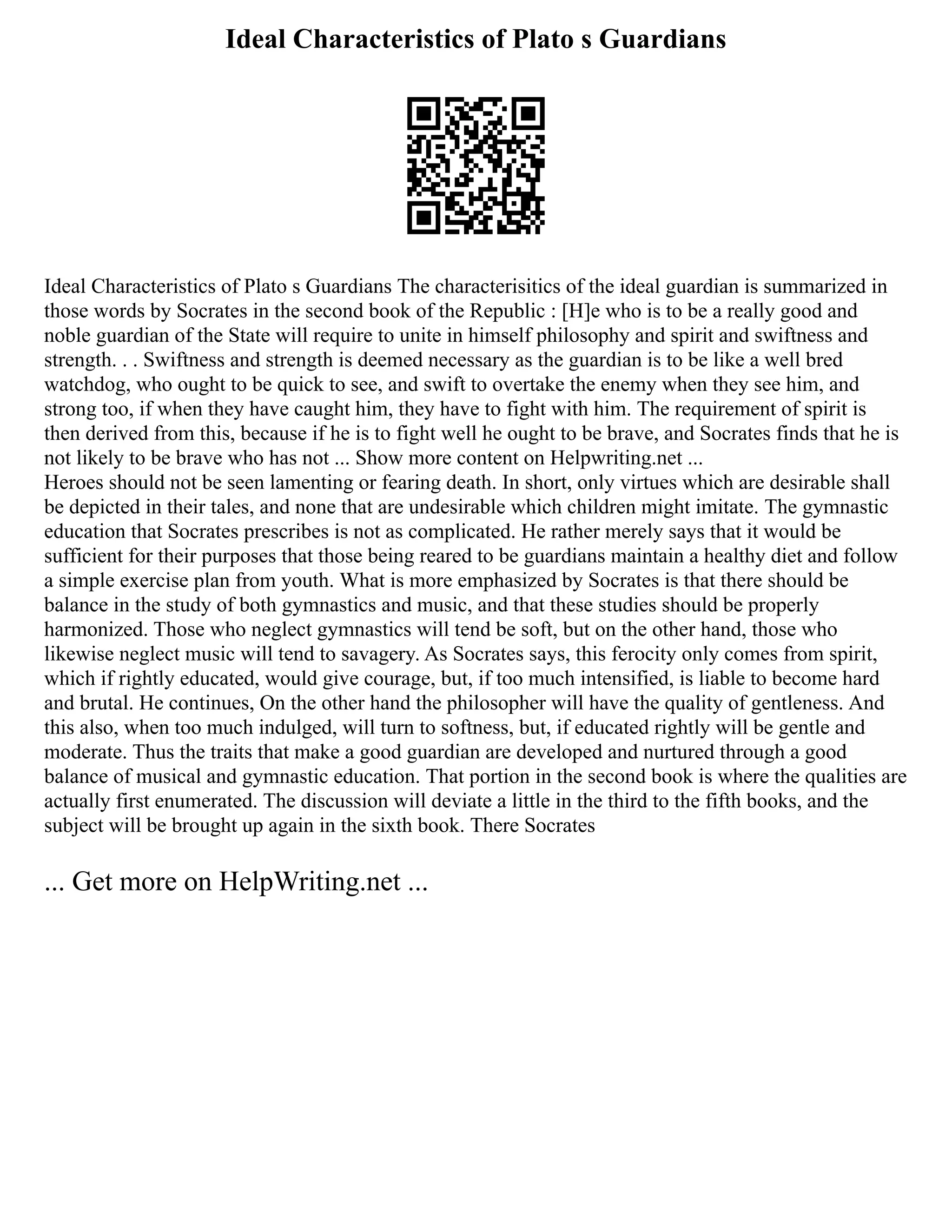 Ideal Characteristics of Plato s Guardians
Ideal Characteristics of Plato s Guardians The characterisitics of the ideal guardian is summarized in
those words by Socrates in the second book of the Republic : [H]e who is to be a really good and
noble guardian of the State will require to unite in himself philosophy and spirit and swiftness and
strength. . . Swiftness and strength is deemed necessary as the guardian is to be like a well bred
watchdog, who ought to be quick to see, and swift to overtake the enemy when they see him, and
strong too, if when they have caught him, they have to fight with him. The requirement of spirit is
then derived from this, because if he is to fight well he ought to be brave, and Socrates finds that he is
not likely to be brave who has not ... Show more content on Helpwriting.net ...
Heroes should not be seen lamenting or fearing death. In short, only virtues which are desirable shall
be depicted in their tales, and none that are undesirable which children might imitate. The gymnastic
education that Socrates prescribes is not as complicated. He rather merely says that it would be
sufficient for their purposes that those being reared to be guardians maintain a healthy diet and follow
a simple exercise plan from youth. What is more emphasized by Socrates is that there should be
balance in the study of both gymnastics and music, and that these studies should be properly
harmonized. Those who neglect gymnastics will tend be soft, but on the other hand, those who
likewise neglect music will tend to savagery. As Socrates says, this ferocity only comes from spirit,
which if rightly educated, would give courage, but, if too much intensified, is liable to become hard
and brutal. He continues, On the other hand the philosopher will have the quality of gentleness. And
this also, when too much indulged, will turn to softness, but, if educated rightly will be gentle and
moderate. Thus the traits that make a good guardian are developed and nurtured through a good
balance of musical and gymnastic education. That portion in the second book is where the qualities are
actually first enumerated. The discussion will deviate a little in the third to the fifth books, and the
subject will be brought up again in the sixth book. There Socrates
... Get more on HelpWriting.net ...
 