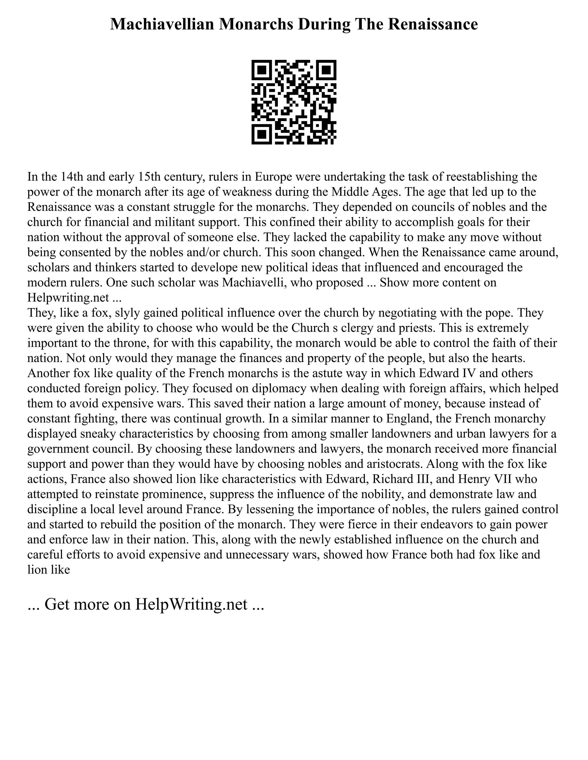 Machiavellian Monarchs During The Renaissance
In the 14th and early 15th century, rulers in Europe were undertaking the task of reestablishing the
power of the monarch after its age of weakness during the Middle Ages. The age that led up to the
Renaissance was a constant struggle for the monarchs. They depended on councils of nobles and the
church for financial and militant support. This confined their ability to accomplish goals for their
nation without the approval of someone else. They lacked the capability to make any move without
being consented by the nobles and/or church. This soon changed. When the Renaissance came around,
scholars and thinkers started to develope new political ideas that influenced and encouraged the
modern rulers. One such scholar was Machiavelli, who proposed ... Show more content on
Helpwriting.net ...
They, like a fox, slyly gained political influence over the church by negotiating with the pope. They
were given the ability to choose who would be the Church s clergy and priests. This is extremely
important to the throne, for with this capability, the monarch would be able to control the faith of their
nation. Not only would they manage the finances and property of the people, but also the hearts.
Another fox like quality of the French monarchs is the astute way in which Edward IV and others
conducted foreign policy. They focused on diplomacy when dealing with foreign affairs, which helped
them to avoid expensive wars. This saved their nation a large amount of money, because instead of
constant fighting, there was continual growth. In a similar manner to England, the French monarchy
displayed sneaky characteristics by choosing from among smaller landowners and urban lawyers for a
government council. By choosing these landowners and lawyers, the monarch received more financial
support and power than they would have by choosing nobles and aristocrats. Along with the fox like
actions, France also showed lion like characteristics with Edward, Richard III, and Henry VII who
attempted to reinstate prominence, suppress the influence of the nobility, and demonstrate law and
discipline a local level around France. By lessening the importance of nobles, the rulers gained control
and started to rebuild the position of the monarch. They were fierce in their endeavors to gain power
and enforce law in their nation. This, along with the newly established influence on the church and
careful efforts to avoid expensive and unnecessary wars, showed how France both had fox like and
lion like
... Get more on HelpWriting.net ...
 