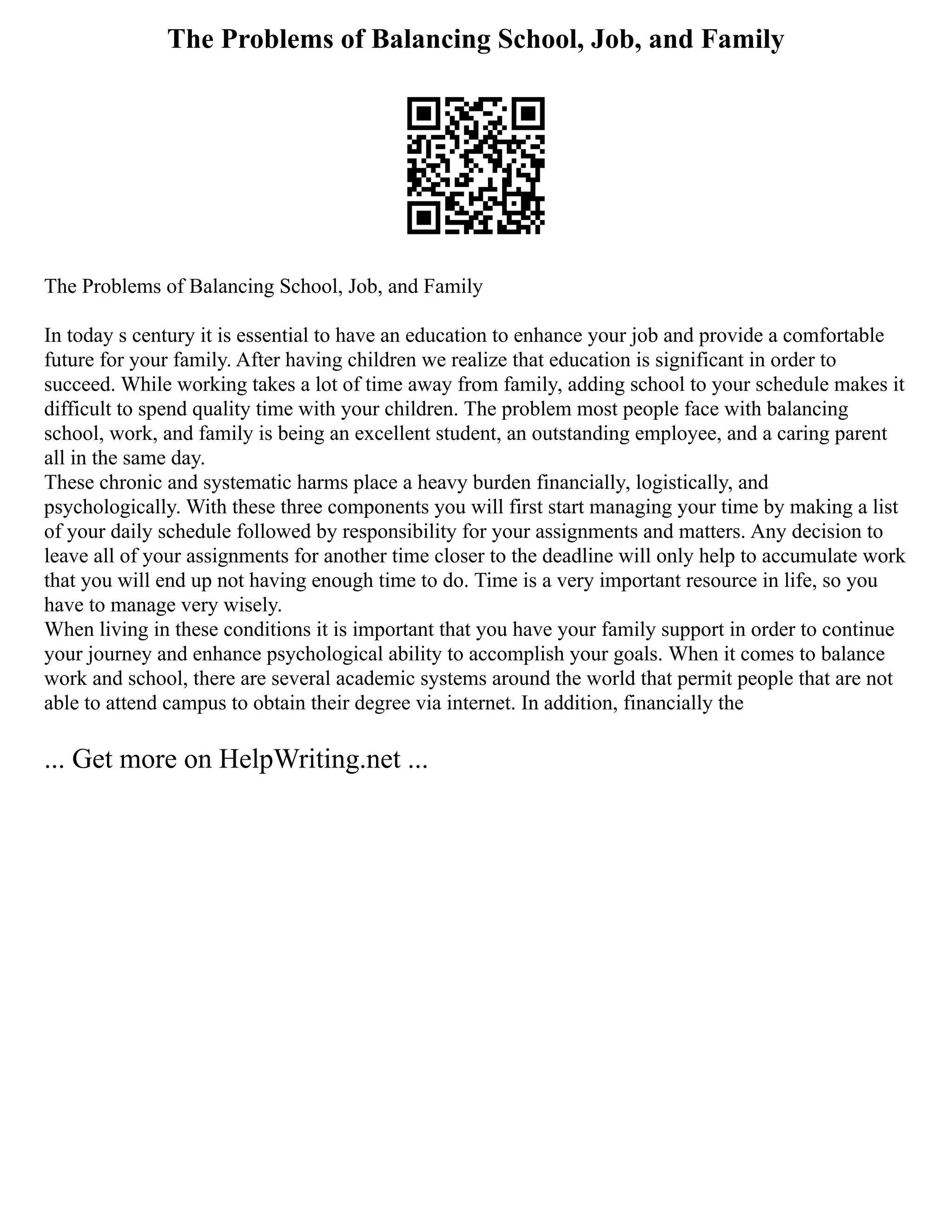 The Problems of Balancing School, Job, and Family
The Problems of Balancing School, Job, and Family
In today s century it is essential to have an education to enhance your job and provide a comfortable
future for your family. After having children we realize that education is significant in order to
succeed. While working takes a lot of time away from family, adding school to your schedule makes it
difficult to spend quality time with your children. The problem most people face with balancing
school, work, and family is being an excellent student, an outstanding employee, and a caring parent
all in the same day.
These chronic and systematic harms place a heavy burden financially, logistically, and
psychologically. With these three components you will first start managing your time by making a list
of your daily schedule followed by responsibility for your assignments and matters. Any decision to
leave all of your assignments for another time closer to the deadline will only help to accumulate work
that you will end up not having enough time to do. Time is a very important resource in life, so you
have to manage very wisely.
When living in these conditions it is important that you have your family support in order to continue
your journey and enhance psychological ability to accomplish your goals. When it comes to balance
work and school, there are several academic systems around the world that permit people that are not
able to attend campus to obtain their degree via internet. In addition, financially the
... Get more on HelpWriting.net ...
 