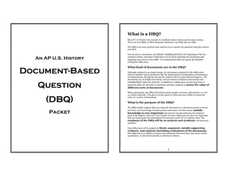 An AP U.S. History
Document-Based
Question
(DBQ)
Packet
1
What is a DBQ?
The AP U.S. History test consists of a multiple-choice section and an essay section.
There are four SRQs or Short Response Questions, one FRQ and one DBQ.
The DBQ is an essay question that requires you to answer the question using the sources
provided.
You are given a mandatory 15-minute reading period at the beginning of the free-
response section, and most of that time is to be spent analyzing the documents and
planning your answer to the DBQ. It's recommended that you spend 45 minutes
writing the DBQ essay.
What kind of documents are in the DBQ?
Although confined to no single format, the documents contained in the DBQ rarely
features familiar classic documents like the Emancipation Proclamation or Declaration
of Independence, though the documents' authors may be major historical figures. The
documents vary in length and format, and are chosen to illustrate interactions and
complexities within the material. In addition to calling upon a broad spectrum of
historical skills, the diversity of materials will allow students to assess the value of
different sorts of documents.
When appropriate, the DBQ will include charts, graphs, cartoons, and pictures, as well
as written materials. This gives you the chance to showcase your ability to assess the
value of a variety of documents.
What is the purpose of the DBQ?
The DBQ usually requires that you relate the documents to a historical period or theme
and show your knowledge of major periods and issues. For this reason, outside
knowledge is very important and must be incorporated into the student's
essay if the highest scores are to be earned. To earn a high score it's also very important
that you incorporate the information you learned in your AP U.S. History class. The
emphasis of the DBQ will be on analysis and synthesis, not historical
narrative.
Your DBQ essay will be judged on thesis, argument, outside supporting
evidence, and analysis (including evaluation) of the documents.
The DBQ tests your ability to analyze and synthesize historical data, and assess verbal,
quantitative, or pictorial materials as historical evidence.
 