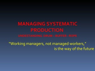 MANAGING SYSTEMATIC PRODUCTION  “ Working managers, not managed workers,” is the way of the future UNDESTANDING  DRUM – BUFFER - ROPE 