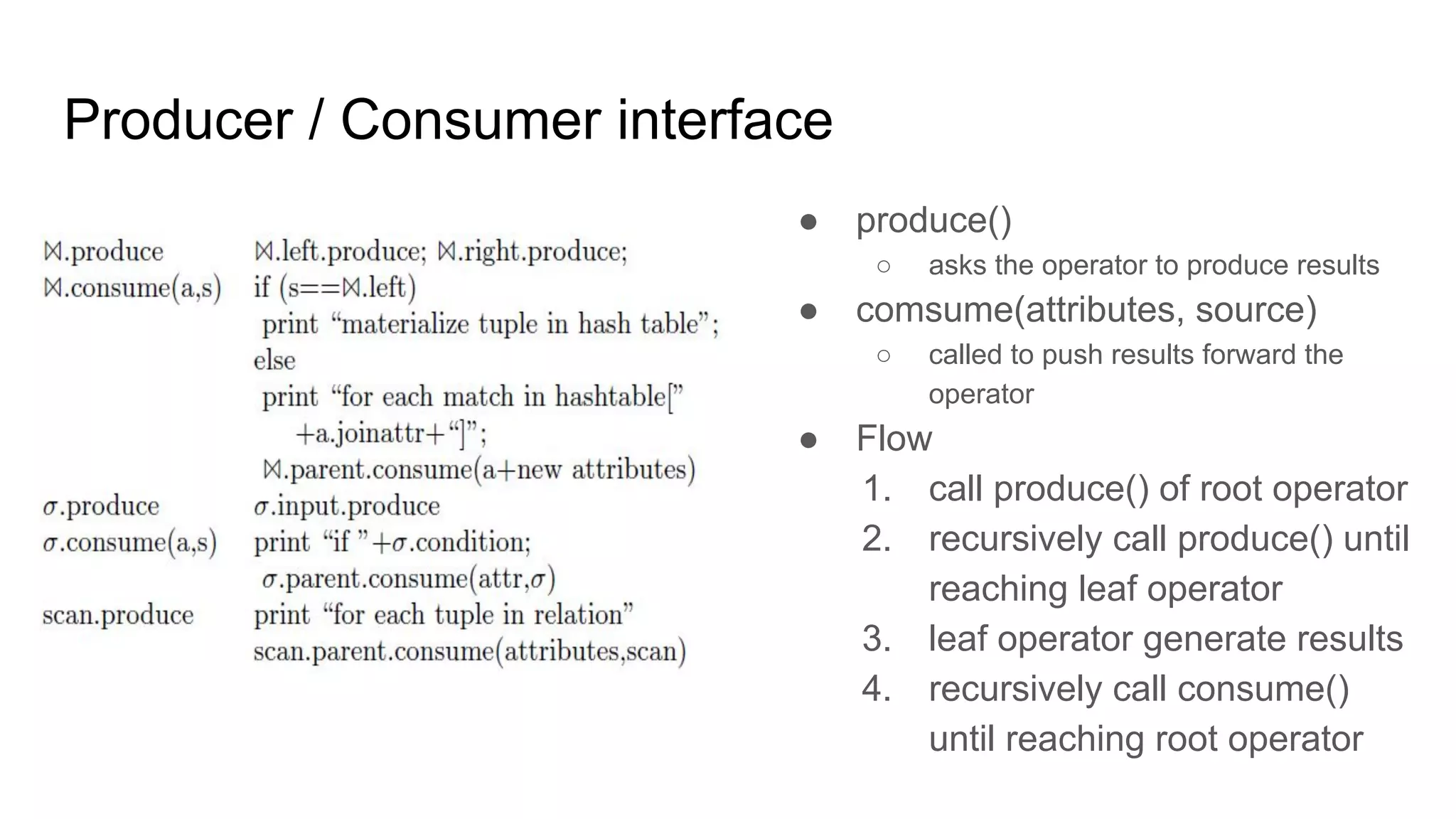 Producer / Consumer interface
● produce()
○ asks the operator to produce results
● comsume(attributes, source)
○ called to push results forward the
operator
● Flow
1. call produce() of root operator
2. recursively call produce() until
reaching leaf operator
3. leaf operator generate results
4. recursively call consume()
until reaching root operator
 