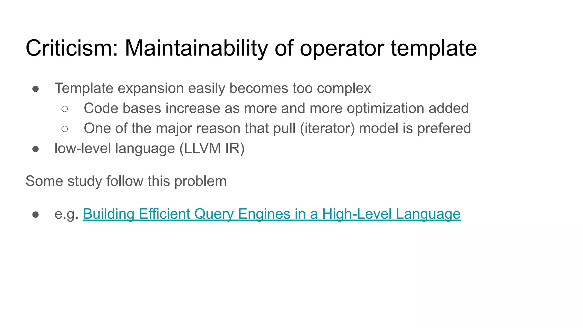 Criticism: Maintainability of operator template
● Template expansion easily becomes too complex
○ Code bases increase as more and more optimization added
○ One of the major reason that pull (iterator) model is prefered
● low-level language (LLVM IR)
Some study follow this problem
● e.g. Building Efficient Query Engines in a High-Level Language
 