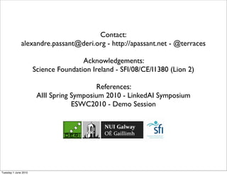 Contact:
              alexandre.passant@deri.org - http://apassant.net - @terraces

                                      Acknowledgements:
                      Science Foundation Ireland - SFI/08/CE/I1380 (Lion 2)

                                          References:
                       AIII Spring Symposium 2010 - LinkedAI Symposium
                                   ESWC2010 - Demo Session




Tuesday 1 June 2010
 