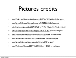 Pictures credits
                 •    http://ﬂickr.com/photos/iskanderstruck/248786430/ by iskanderbenamor

                 •    http://www.ﬂickr.com/photos/loungerie/2196866243/ by loungerie

                 •    http://richard.cyganiak.de/2007/10/lod/ by Richard Cyganiak + Anja Jentzsch

                 •    http://ﬂickr.com/photos/kieranmcglone/2369518260/ by kieranmcglone

                 •    http://www.ﬂickr.com/photos/fensterbme/136098539/ by fensterbme

                 •    http://www.ﬂickr.com/photos/homer4k/461407380/ by homer4k

                 •    http://www.ﬂickr.com/photos/yumlog2/20896759/ by yuki*

                 •    http://ﬂickr.com/photos/8049973@N03/2656140464/ by wolf.tone




Tuesday 1 June 2010
 