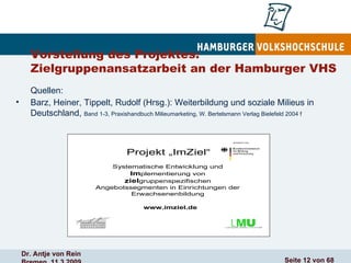 Vorstellung des Projektes: Zielgruppenansatzarbeit an der Hamburger VHS  Quellen:  Barz, Heiner, Tippelt, Rudolf (Hrsg.): Weiterbildung und soziale Milieus in Deutschland,  Band 1-3, Praxishandbuch Milieumarketing, W. Bertelsmann Verlag Bielefeld 2004 f 
