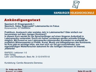 Ankündigungstext Spanisch A1 Eingangsstufe 1 Spanisch, Salsa, Regenwald? Lateinamerika im Fokus Kursnummer: 5710MMM54  Praktikum, Austausch oder soziales Jahr in Lateinamerika? Oder einfach nur herumreisen auf dem riesigen Kontinent? In diesem Kurs werdet Ihr als Sprachanfänger auf einen längeren Aufenthalt in Lateinamerika vorbereitet. Durch ein hohes Lerntempo werden schnelle Erfolge möglich. Mit Eurem/-er aus Lateinamerika stammenden Kursleiter/-in erarbeitet Ihr zusätzlich Wissenswertes zu Politik, Kunst, Musik und Alltagsthemen des Kontinents. Im Kurs gibt es wichtige Infos, wie man sich vor Ort gut zurechtfindet; zum eigenständigen Weiterforschen bekommt Ihr die richtigen Adressen im Internet. ¡Adelante! RAPIDO, Lektionen 1-5 Klett Verlag Lehr- und Arbeitsbuch, Best.-Nr. 3-12-514701-8 Kursleitung: Camila Alexandra Damerau 