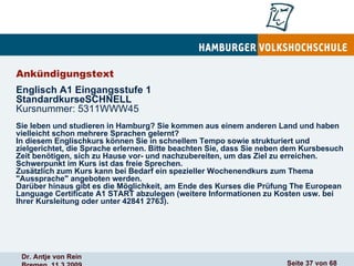 Ankündigungstext  Englisch A1 Eingangsstufe 1 StandardkurseSCHNELL Kursnummer: 5311WWW45   Sie leben und studieren in Hamburg? Sie kommen aus einem anderen Land und haben vielleicht schon mehrere Sprachen gelernt?  In diesem Englischkurs können Sie in schnellem Tempo sowie strukturiert und zielgerichtet, die Sprache erlernen. Bitte beachten Sie, dass Sie neben dem Kursbesuch Zeit benötigen, sich zu Hause vor- und nachzubereiten, um das Ziel zu erreichen. Schwerpunkt im Kurs ist das freie Sprechen.  Zusätzlich zum Kurs kann bei Bedarf ein spezieller Wochenendkurs zum Thema "Aussprache" angeboten werden.  Darüber hinaus gibt es die Möglichkeit, am Ende des Kurses die Prüfung The European Language Certificate A1 START abzulegen (weitere Informationen zu Kosten usw. bei Ihrer Kursleitung oder unter 42841 2763). 