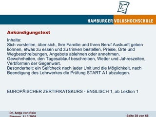 Ankündigungstext Inhalte: Sich vorstellen, über sich, Ihre Familie und Ihren Beruf Auskunft geben können, etwas zu essen und zu trinken bestellen, Preise, Orte und Wegbeschreibungen, Angebote ablehnen oder annehmen, Gewohnheiten, den Tagesablauf beschreiben, Wetter und Jahreszeiten, Verbformen der Gegenwart. Besonderheit: ein Selfcheck nach jeder Unit und die Möglichkeit, nach Beendigung des Lehrwerkes die Prüfung START A1 abzulegen.  EUROPÄISCHER ZERTIFIKATSKURS - ENGLISCH 1, ab Lektion 1  