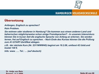 Übersetzung Anfangen, Englisch zu sprechen? Kein Problem. Sie wohnen oder studieren in Hamburg? Sie kommen aus einem anderen Land und beherrschen möglicherweise schon einige Fremdsprachen? - In unserem Intensivkurs können Sie in kurzer Zeit die englische Sprache von Anfang an erlernen. Sie werden lernen, frei auf Englisch zu sprechen. - Nach Ende des Kurses können Sie die Prüfung zum A1-START-Zertifikat ablegen. z.B.: der nächste Kurs (Nr. 5311WWW45) beginnt am 16.2.06, umfasst 42 Ustd.und kostet 130 €. Info: www. …. Tel.: … (auf deutsch) 