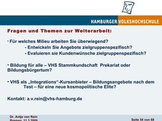 Fragen und Themen zur Weiterarbeit: Für welches Milieu arbeiten Sie überwiegend?   - Entwickeln Sie Angebote zielgruppenspezifisch?   - Evaluieren sie Kundenwünsche zielgruppenspezifisch?  Bildung für alle – VHS Stammkundschaft  Prekariat oder  Bildungsbürgertum? VHS als „Integrations“-Kursanbieter – Bildungsangebote nach dem  Test – für eine neue kosmopolitische Elite? Kontakt: a.v.rein@vhs-hamburg.de 