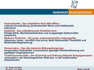 Postmaterielle - Das aufgeklärte Nach-68er-Milieu: Liberale Grundhaltung, postmaterielle Werte und intellektuelle Interessen Etablierte - Das selbstbewusste Establishment: Erfolgs-Ethik, Machbarkeitsdenken und ausgeprägte Exklusivitäts- ansprüche Moderne Performer - Die junge, unkonventionelle Leistungselite:   intensives Leben - beruflich und privat, Multi-Optionalität, Flexibilität und Multimedia-Begeisterung Konservative - Das alte deutsche Bildungsbürgertum: konservative Kulturkritik, humanistisch geprägte Pflichtauffassung und gepflegte Umgangsformen   Traditionsverwurzelte - Die Sicherheit und Ordnung liebende   Kriegsgeneration:  verwurzelt in der kleinbürgerlichen Welt bzw. in der traditionellen Arbeiterkultur 