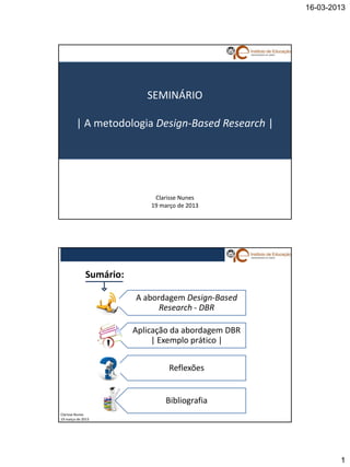 16-03-2013




                           SEMINÁRIO

        | A metodologia Design-Based Research |




                             Clarisse Nunes
                            19 março de 2013




             Sumário:

                        A abordagem Design-Based
                              Research - DBR

                        Aplicação da abordagem DBR
                             | Exemplo prático |


                                  Reflexões


                                Bibliografia
Clarisse Nunes
19 março de 2013




                                                             1
 