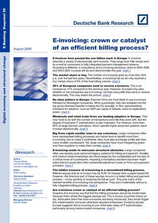 E-Banking Snapshot 30




                                                                       E-invoicing: crown or catalyst
                                         August 2009                   of an efficient billing process?
 Digital economy and structural change




                                                                       E-invoices have passed the one billion mark in Europe. E-invoices
                                                                       describe a variety of electronically sent invoices: They range from bills simply sent
                                                                       by e-mail to consumers to fully integrated payment management systems.
                                                                       According to Billentis, a consultancy and e-invoicing advocacy, close to 900m B2B
                                                                       and 500m B2C invoices will be sent electronically this year. chart 1
                                                                       The market share is tiny. The number of e-invoices grew by more than 40%
                                                                       p.a. over the last few years. Nevertheless, e-invoicing has so far only reached a
                                                                       tiny market share of 5% of the total billing volume. chart 2
                                                                       20% of European companies send or receive e-invoices. This is an
                                                                       increase by 17% compared to the previous year. However, Eurostat only asks
                                                                       whether or not companies use e-invoicing, not how many bills they send or receive
                                                                       electronically. This may distort the picture. chart 3
                                                                       No clear pattern in Europe. Estonian firms are most likely to use e-invoices
                                                                       followed by Norwegian companies. More surprisingly, Italy has sneaked into the
                                                                       top group whereas Sweden is below the EU average. In fact, typical leading
                                                                       indicators for adoption, such as GDP per capita or latitude, have no explanatory
                                                                       power. chart 4
                                                                       Wholesale and retail trade firms are leading adopters in Europe. That
                                                                       may have to do with the number of transactions and bills they work with. But the
                                                                       degree of business IT sophistication is also important. For instance, more than
                                                                       60% of large German carmakers, which operate highly advanced systems, send
                                                                       invoices electronically. chart 5
                                                                       Big firms cajole smaller ones to use e-invoices. Larger companies often
                                                                       have standardised billing processes and hence tend to benefit more from
                                                                       e-invoicing. But to make it worthwhile, they must also exchange e-bills with their
                                                                       many smaller counterparts. Yet, large companies have much bargaining power
                                                                       over their suppliers to make them comply. chart 6
                                                                       E-invoicing needs to overcome structural obstacles. Large companies
                                                                       often use already quite advanced legacy systems for billing and payment. Smaller
                                                                       and medium-sized enterprises are discouraged by the complexities and the lack of
                                         Author                        a critical mass of counterparts. Imposing a mandatory standard top-down might
                                         Thomas Meyer
                                         +49 69 910-46830
                                                                       solve that but would also inflict substantial adjustment costs on firms and payment
                                         thomas-d.meyer@db.com         providers. chart 7
                                         Editor                        The hidden treasure of e-invoicing is a streamlined billing process.
                                         Antje Stobbe                  Billentis argues that an e-invoice may be EUR 18 cheaper than a paper-based bill.
                                         Technical Assistant           However, the foremost part of these savings occurs in a better billing and payment
                                         Sabine Kaiser                 process – not by sending or receiving the bill as such. This puts many of the
                                         Deutsche Bank Research        claimed benefits of e-invoicing into perspective. They won’t materialise without a
                                         Frankfurt am Main             fully integrated billing process. chart 8
                                         Germany
                                         Internet:www.dbresearch.com   Are e-invoices crown or catalyst of an efficient billing process?
                                         E-mail marketing.dbr@db.com   Sceptics of e-invoicing say that first the billing processes should be modernised
                                         Fax: +49 69 910-31877         because that’s where the biggest savings are. The e-invoice is just the cherry on
                                         Managing Director             top. Advocates claim that once e-invoices are being introduced, they would trigger
                                         Norbert Walter                this modernisation and push otherwise reluctant enterprises. Evidence across
                                                                       Europe suggests that e-invoicing is one of the later steps of IT sophistication,
                                                                       particularly among medium-sized companies. chart 9
 