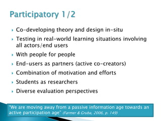    Co-developing theory and design in-situ
    Testing in real-world learning situations involving
     all actors/end users
    With people for people
    End-users as partners (active co-creators)
    Combination of motivation and efforts
    Students as researchers
    Diverse evaluation perspectives

“We are moving away from a passive information age towards an
active participation age” (Farmer & Gruba, 2006, p. 149)
 