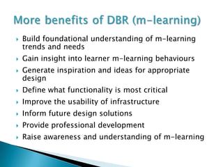    Build foundational understanding of m-learning
    trends and needs
   Gain insight into learner m-learning behaviours
   Generate inspiration and ideas for appropriate
    design
   Define what functionality is most critical
   Improve the usability of infrastructure
   Inform future design solutions
   Provide professional development
   Raise awareness and understanding of m-learning
 