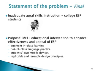  Inadequate     aural skills instruction - college ESP
 students




 Purpose: MELL educational intervention to enhance
 effectiveness and appeal of ESP
 ◦   augment in-class learning
 ◦   out-of-class language practice
 ◦   students’ own mobile devices
 ◦   replicable and reusable design principles



                                                          16
 