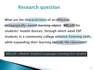 What are the characteristics of an effective,
pedagogically-sound learning object MELLES for
students’ mobile devices, through which adult ESP
students in a community college enhance listening skills,
while expanding their learning outside the classroom?




                                                        17
 