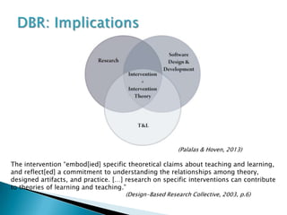 (Palalas & Hoven, 2013)

The intervention “embod[ied] specific theoretical claims about teaching and learning,
and reflect[ed] a commitment to understanding the relationships among theory,
designed artifacts, and practice. […] research on specific interventions can contribute
to theories of learning and teaching.”
                                     (Design-Based Research Collective, 2003, p.6)
 