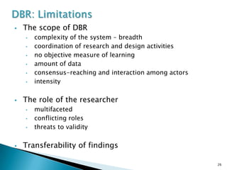    The scope of DBR
    •   complexity of the system – breadth
    •   coordination of research and design activities
    •   no objective measure of learning
    •   amount of data
    •   consensus-reaching and interaction among actors
    •   intensity

   The role of the researcher
    •   multifaceted
    •   conflicting roles
    •   threats to validity

   Transferability of findings

                                                          26
 