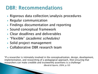    Rigorous data collection/analysis procedures
     Regular communication
     Findings documentation and reporting
     Sound conceptual framework
     Clear deadlines and deliverables
     “Flexible” (academic schedules)
     Solid project management
     Collaborative DBR research team

“If a researcher is intimately involved in the conceptualization, design, development,
implementation, and researching of a pedagogical approach, then ensuring that
researchers can make credible and trustworthy assertions is a challenge”
                                     (Barab & Squire, 2004, p.10)
 