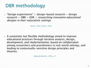    “Design experiments” > design-based research = design
    research = DBR = EDR = researching innovative educational
    designs in their naturalistic settings
                        (Brown, 1992; Collins, 1992)




   A systematic but flexible methodology aimed to improve
    educational practices through iterative analysis, design,
    development, and implementation, based on collaboration
    among researchers and practitioners in real-world settings, and
    leading to contextually-sensitive design principles and
    theories.
                            (Wang & Hannafin, 1999, p. 7)




                                                                      3
 