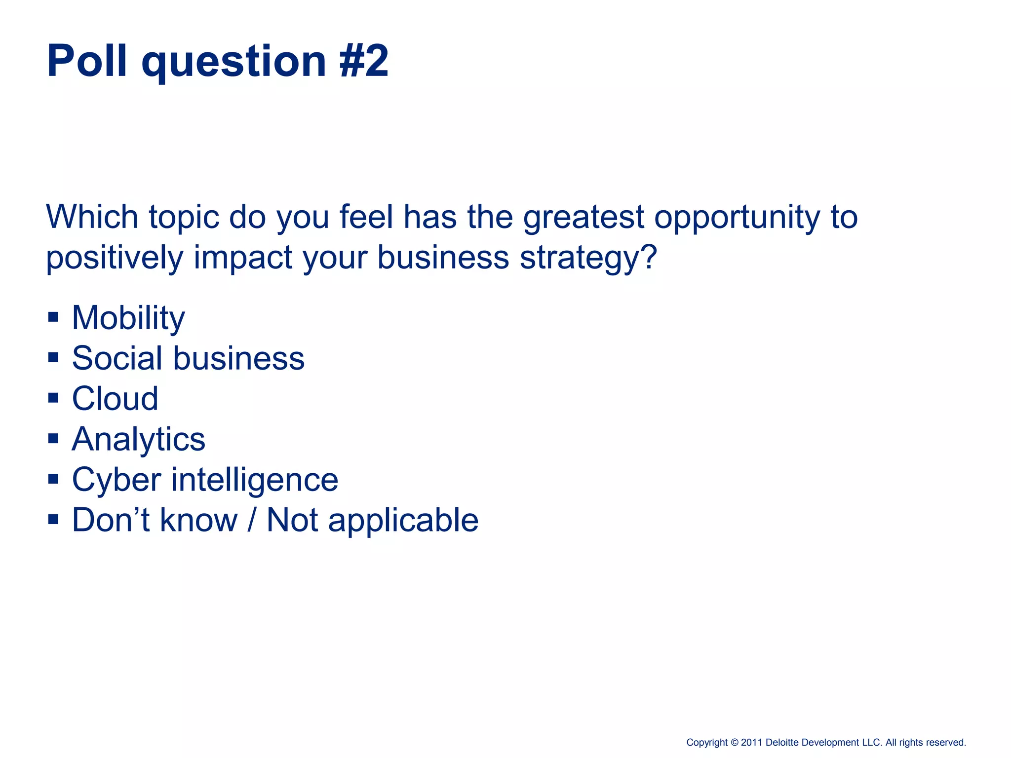Poll question #2


Which topic do you feel has the greatest opportunity to
positively impact your business strategy?
   Mobility
   Social business
   Cloud
   Analytics
   Cyber intelligence
   Don’t know / Not applicable




                                           Copyright © 2011 Deloitte Development LLC. All rights reserved.
 