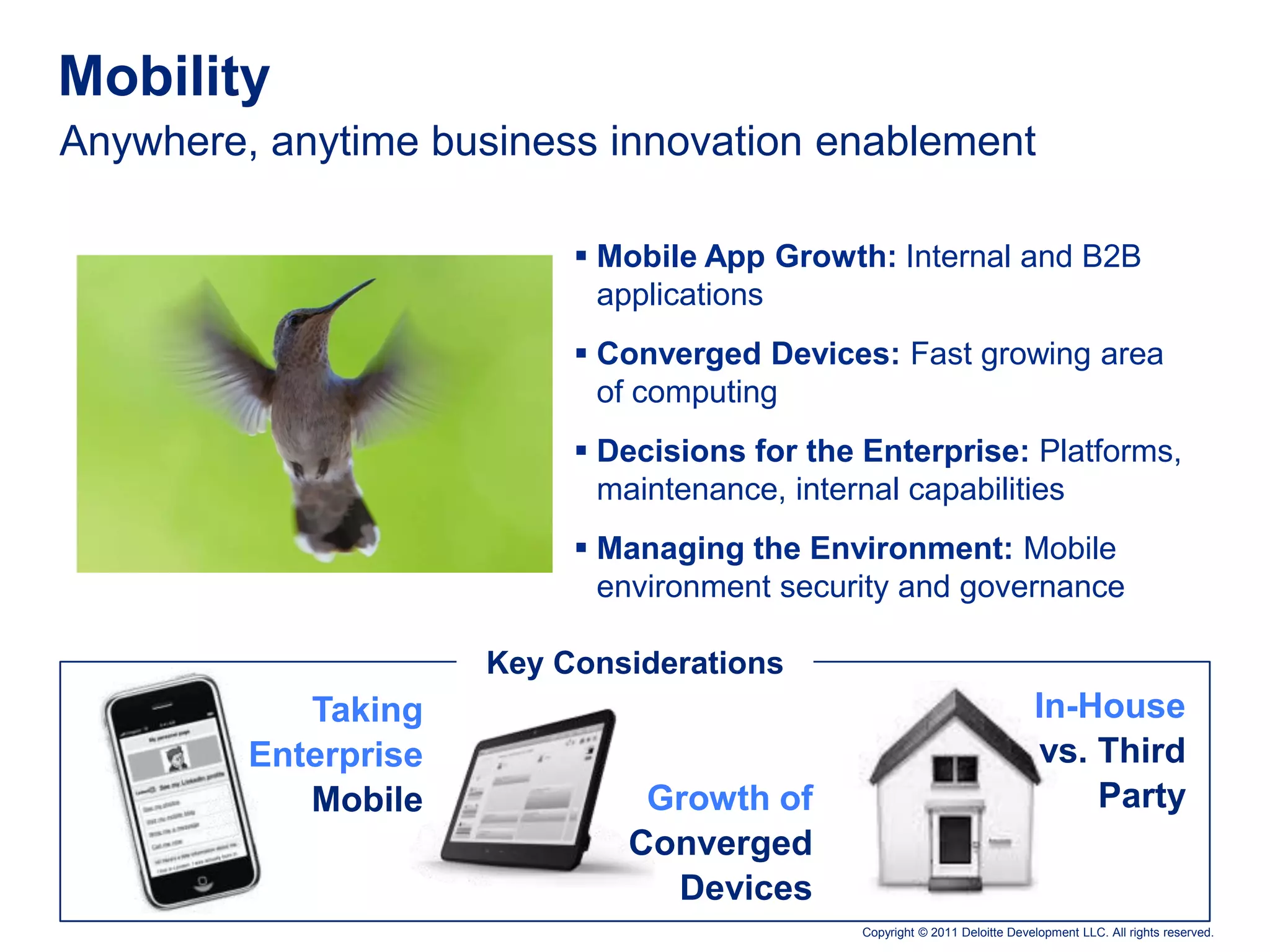 Mobility
Anywhere, anytime business innovation enablement

                            Mobile App Growth: Internal and B2B
                             applications
                            Converged Devices: Fast growing area
                             of computing
                            Decisions for the Enterprise: Platforms,
                             maintenance, internal capabilities
                            Managing the Environment: Mobile
                             environment security and governance

                      Key Considerations
            Taking                                                          In-House
         Enterprise                                                         vs. Third
            Mobile             Growth of                                        Party
                              Converged
                                Devices
                                              Copyright © 2011 Deloitte Development LLC. All rights reserved.
 