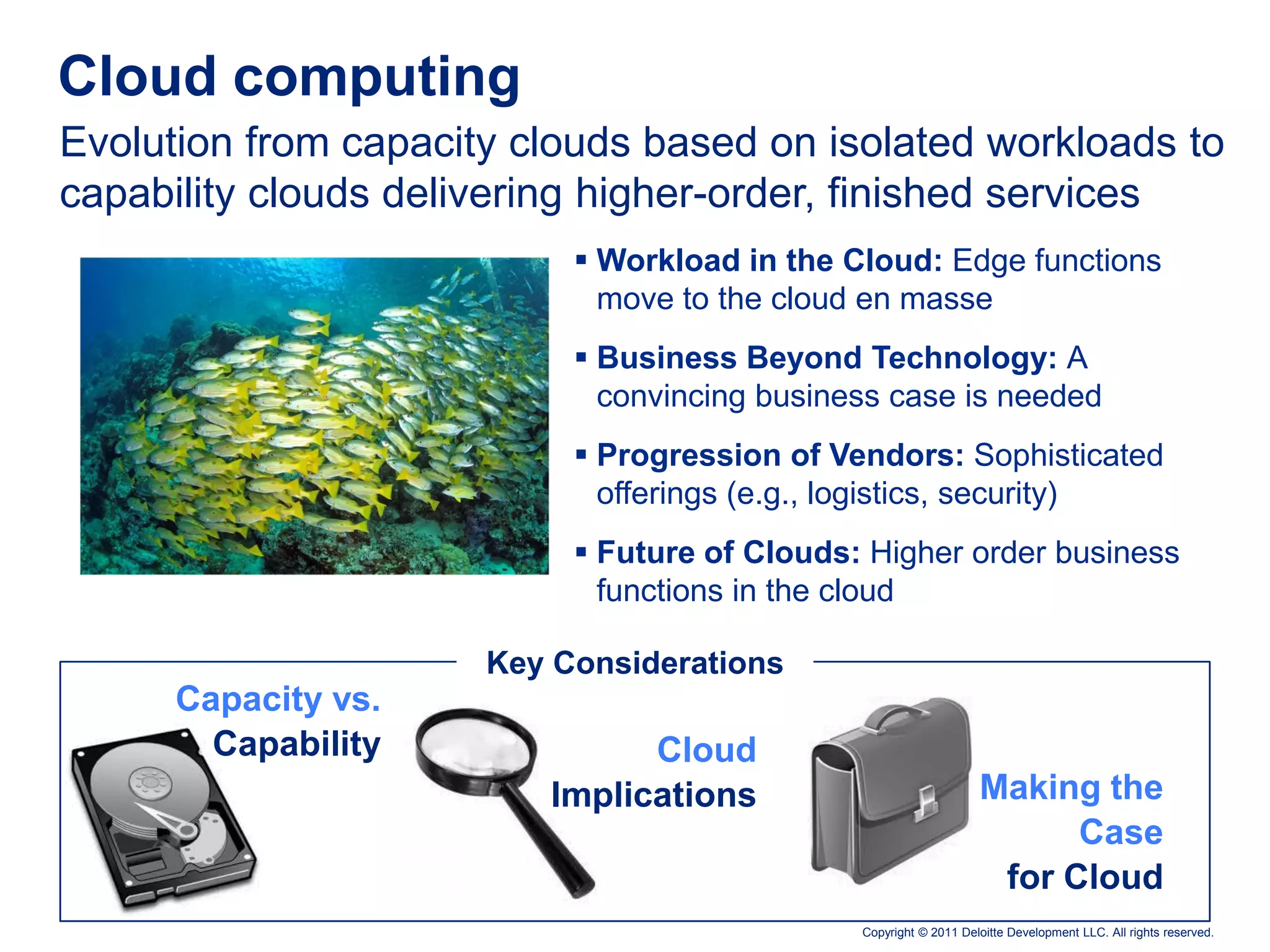 Cloud computing
Evolution from capacity clouds based on isolated workloads to
capability clouds delivering higher-order, finished services
                            Workload in the Cloud: Edge functions
                             move to the cloud en masse
                            Business Beyond Technology: A
                             convincing business case is needed
                            Progression of Vendors: Sophisticated
                             offerings (e.g., logistics, security)
                            Future of Clouds: Higher order business
                             functions in the cloud

                      Key Considerations
      Capacity vs.
        Capability             Cloud
                         Implications                             Making the
                                                                        Case
                                                                   for Cloud
                                              Copyright © 2011 Deloitte Development LLC. All rights reserved.
 