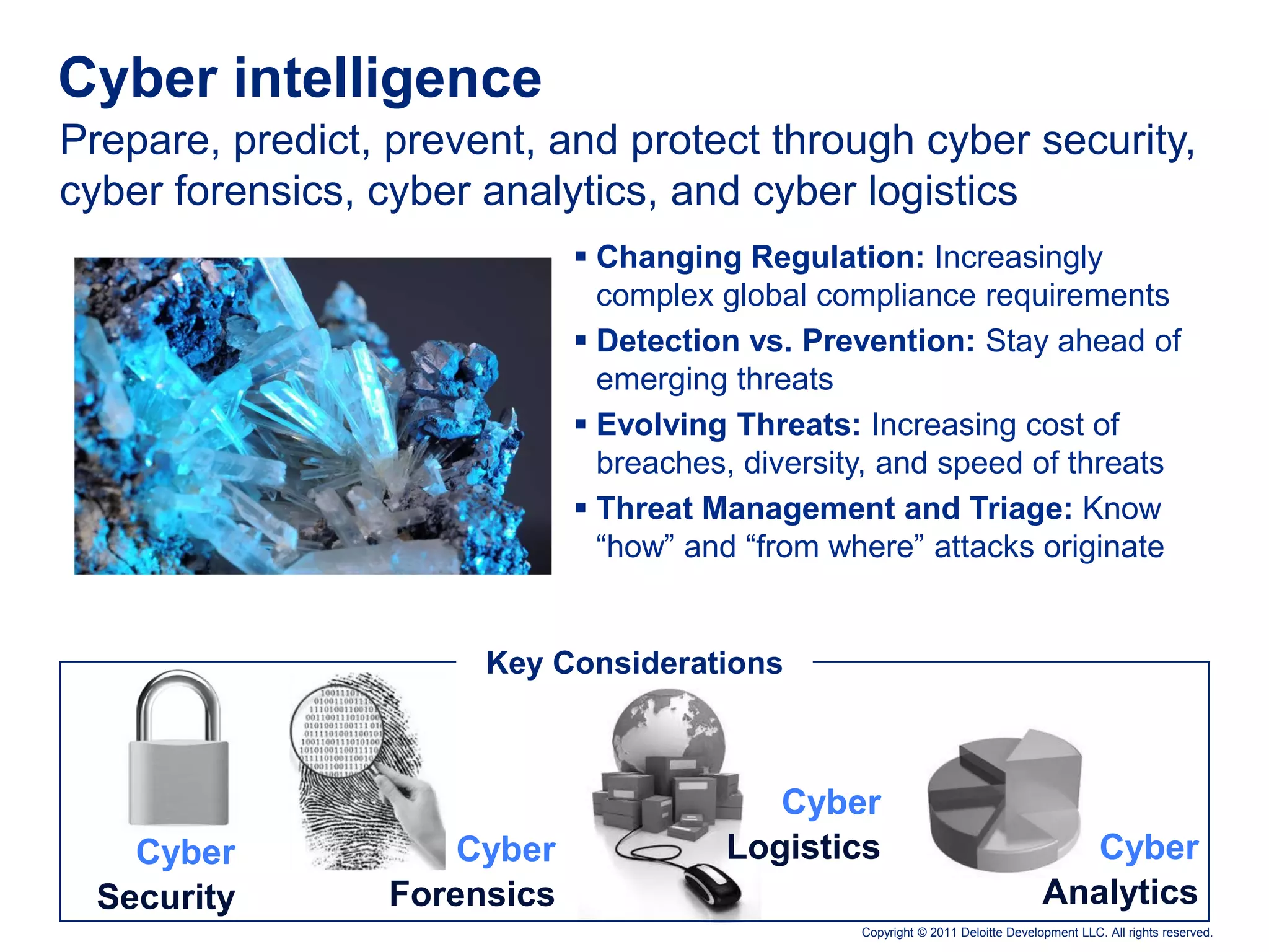 Cyber intelligence
Prepare, predict, prevent, and protect through cyber security,
cyber forensics, cyber analytics, and cyber logistics
                              Changing Regulation: Increasingly
                               complex global compliance requirements
                              Detection vs. Prevention: Stay ahead of
                               emerging threats
                              Evolving Threats: Increasing cost of
                               breaches, diversity, and speed of threats
                              Threat Management and Triage: Know
                               “how” and “from where” attacks originate


                       Key Considerations



                                          Cyber
    Cyber            Cyber             Logistics                                   Cyber
  Security       Forensics                                                       Analytics
                                                 Copyright © 2011 Deloitte Development LLC. All rights reserved.
 