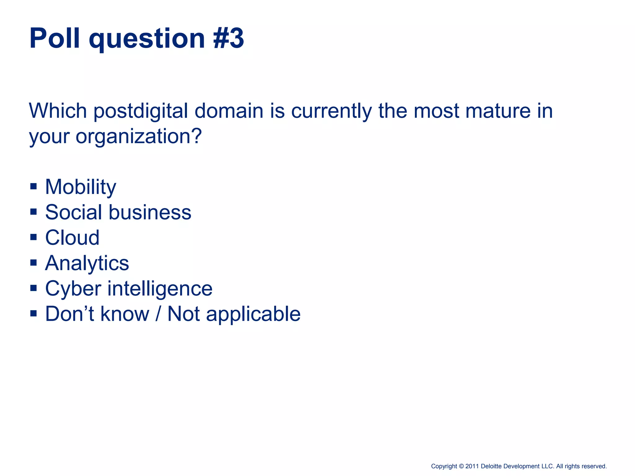 Poll question #3

Which postdigital domain is currently the most mature in
your organization?

   Mobility
   Social business
   Cloud
   Analytics
   Cyber intelligence
   Don’t know / Not applicable




                                          Copyright © 2011 Deloitte Development LLC. All rights reserved.
 