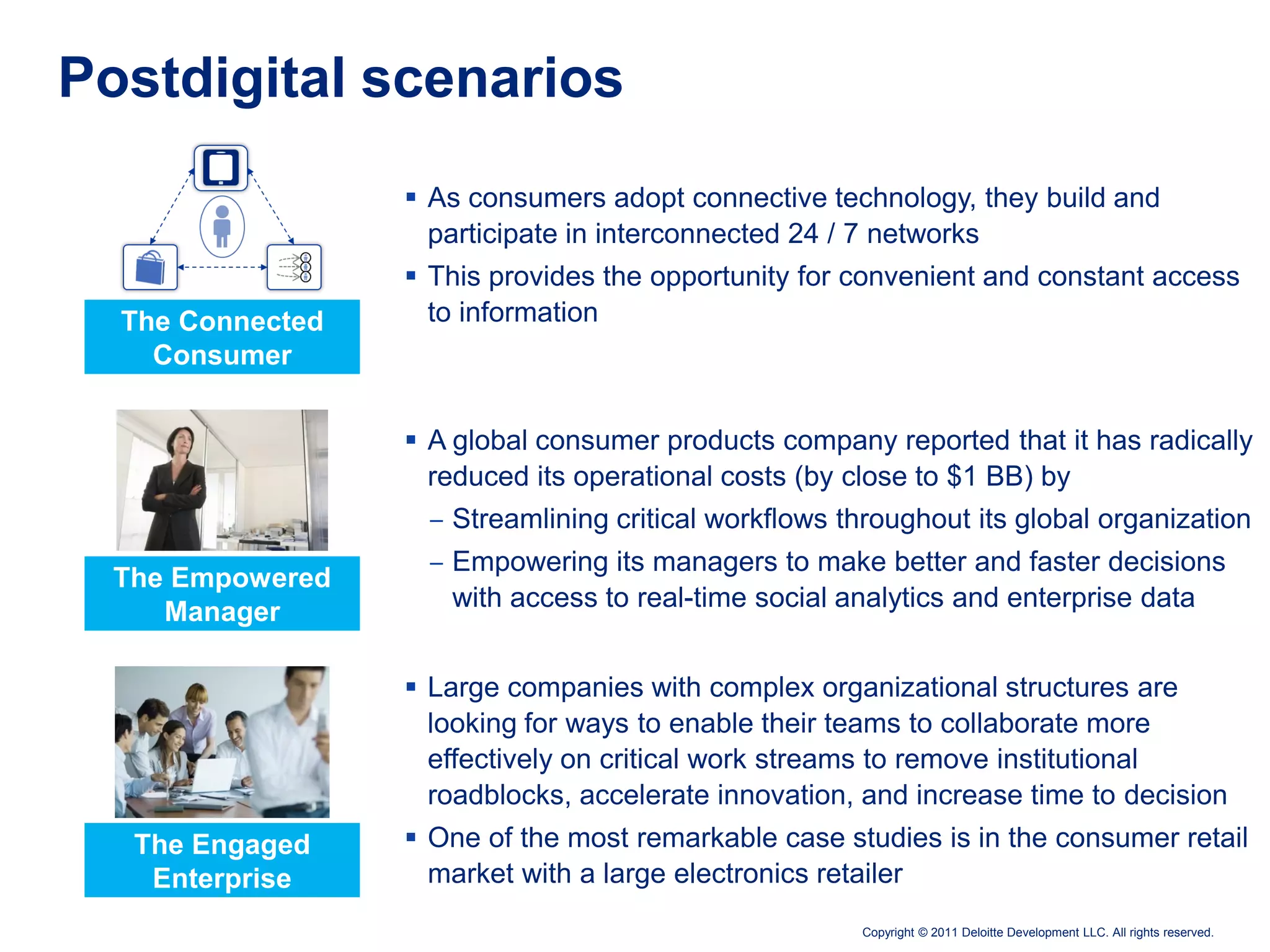 Postdigital scenarios
                   As consumers adopt connective technology, they build and
                    participate in interconnected 24 / 7 networks
                   This provides the opportunity for convenient and constant access
  The Connected     to information
    Consumer


                   A global consumer products company reported that it has radically
                    reduced its operational costs (by close to $1 BB) by
                   ‒ Streamlining critical workflows throughout its global organization
                   ‒ Empowering its managers to make better and faster decisions
  The Empowered
                     with access to real-time social analytics and enterprise data
     Manager

                   Large companies with complex organizational structures are
                    looking for ways to enable their teams to collaborate more
                    effectively on critical work streams to remove institutional
                    roadblocks, accelerate innovation, and increase time to decision
   The Engaged     One of the most remarkable case studies is in the consumer retail
    Enterprise      market with a large electronics retailer
                                                      Copyright © 2011 Deloitte Development LLC. All rights reserved.
 