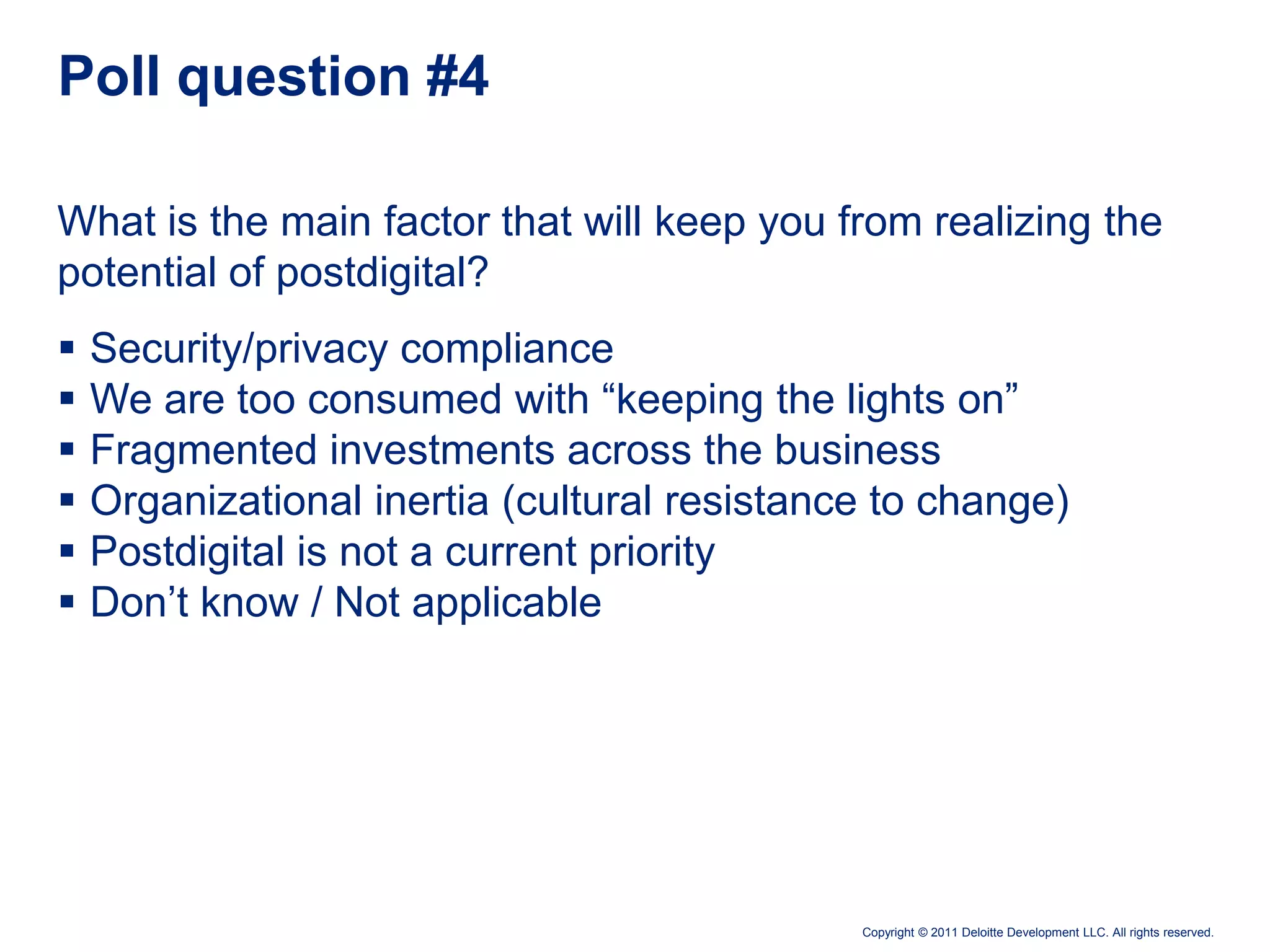Poll question #4

What is the main factor that will keep you from realizing the
potential of postdigital?
   Security/privacy compliance
   We are too consumed with “keeping the lights on”
   Fragmented investments across the business
   Organizational inertia (cultural resistance to change)
   Postdigital is not a current priority
   Don’t know / Not applicable




                                              Copyright © 2011 Deloitte Development LLC. All rights reserved.
 