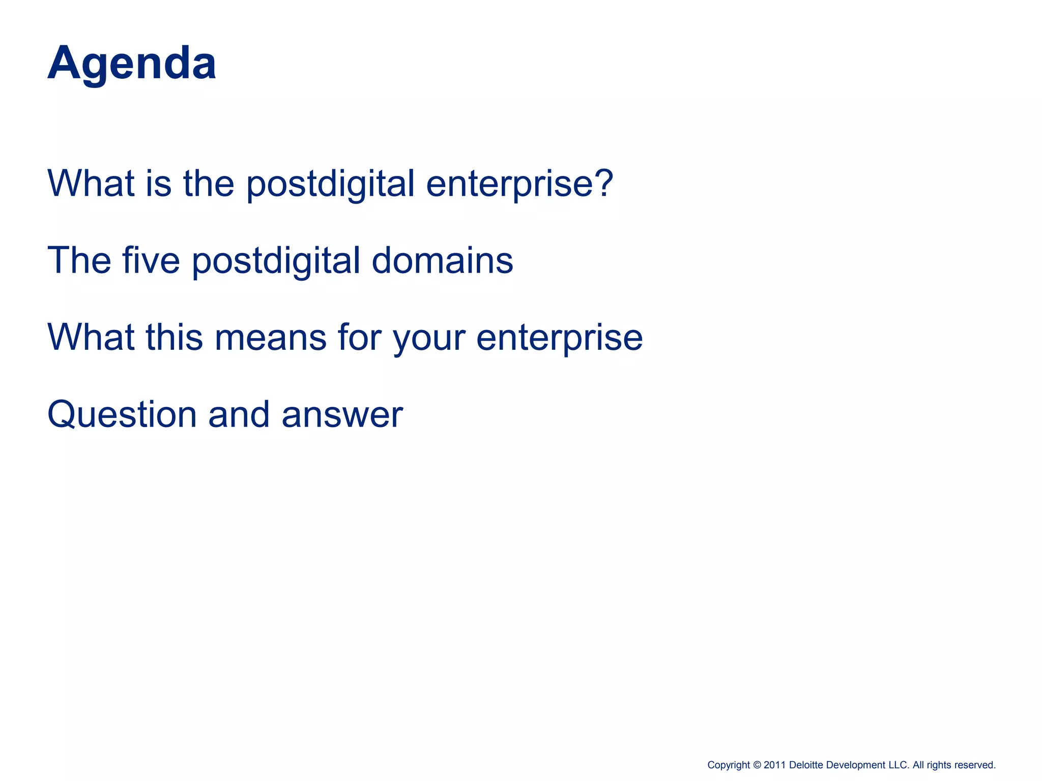 Agenda

What is the postdigital enterprise?

The five postdigital domains

What this means for your enterprise

Question and answer




                                      Copyright © 2011 Deloitte Development LLC. All rights reserved.
 