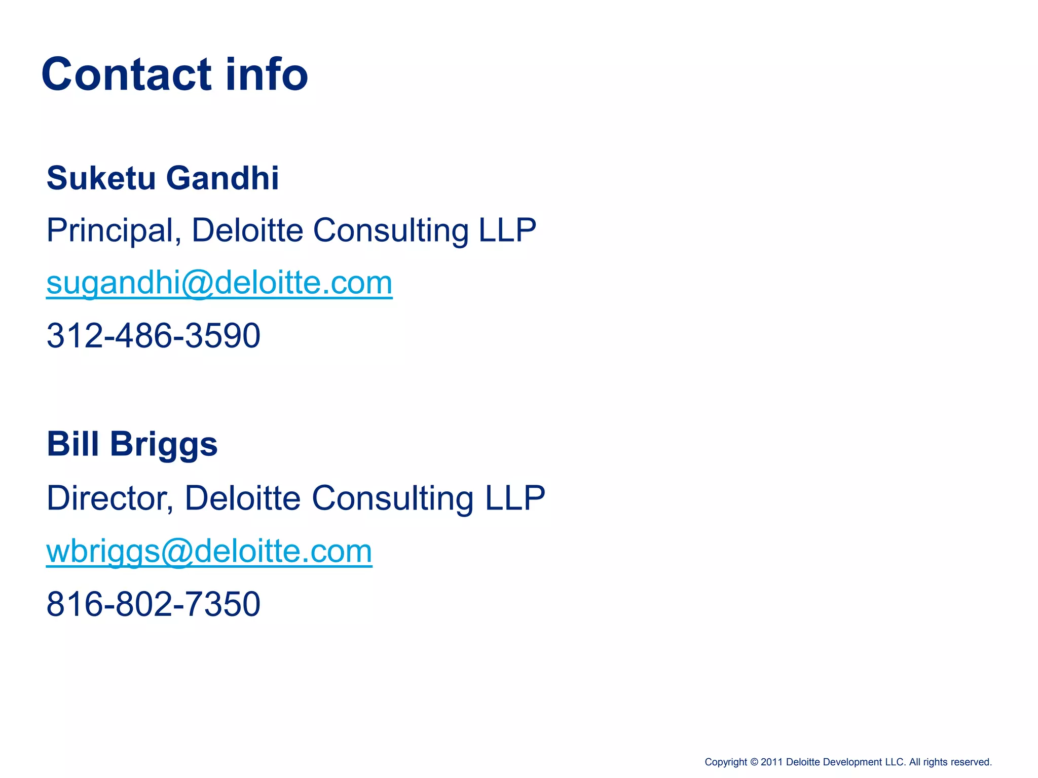 Contact info

Suketu Gandhi
Principal, Deloitte Consulting LLP
sugandhi@deloitte.com
312-486-3590


Bill Briggs
Director, Deloitte Consulting LLP
wbriggs@deloitte.com
816-802-7350



                                     Copyright © 2011 Deloitte Development LLC. All rights reserved.
 