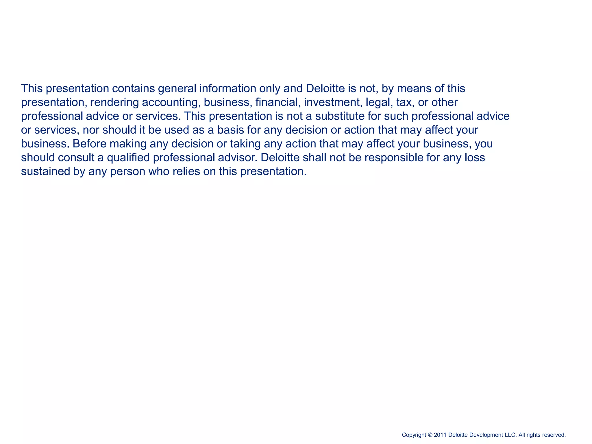 This presentation contains general information only and Deloitte is not, by means of this
presentation, rendering accounting, business, financial, investment, legal, tax, or other
professional advice or services. This presentation is not a substitute for such professional advice
or services, nor should it be used as a basis for any decision or action that may affect your
business. Before making any decision or taking any action that may affect your business, you
should consult a qualified professional advisor. Deloitte shall not be responsible for any loss
sustained by any person who relies on this presentation.




                                                                             Copyright © 2011 Deloitte Development LLC. All rights reserved.
 