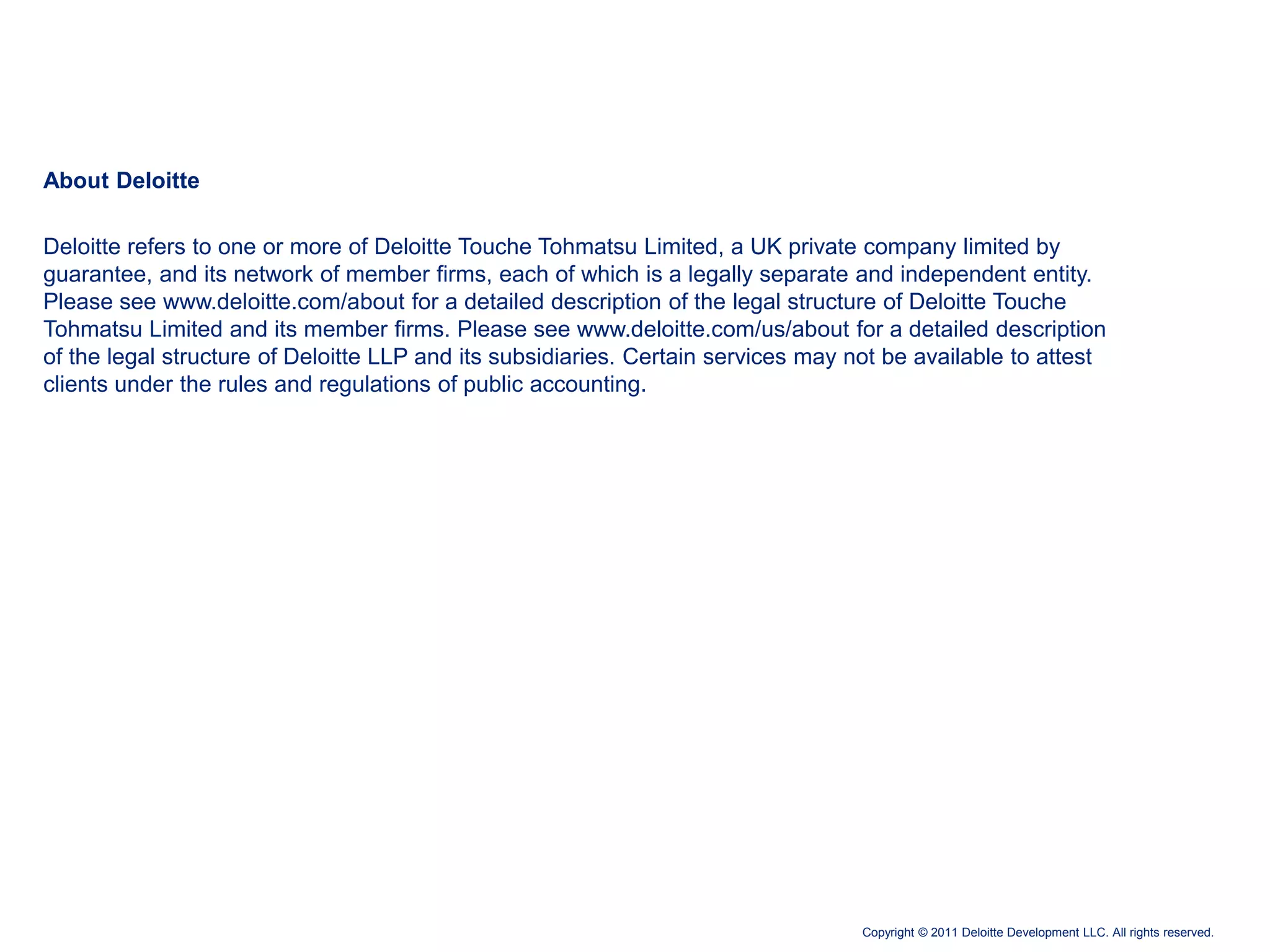 About Deloitte

Deloitte refers to one or more of Deloitte Touche Tohmatsu Limited, a UK private company limited by
guarantee, and its network of member firms, each of which is a legally separate and independent entity.
Please see www.deloitte.com/about for a detailed description of the legal structure of Deloitte Touche
Tohmatsu Limited and its member firms. Please see www.deloitte.com/us/about for a detailed description
of the legal structure of Deloitte LLP and its subsidiaries. Certain services may not be available to attest
clients under the rules and regulations of public accounting.




                                                                                   Copyright © 2011 Deloitte Development LLC. All rights reserved.
 