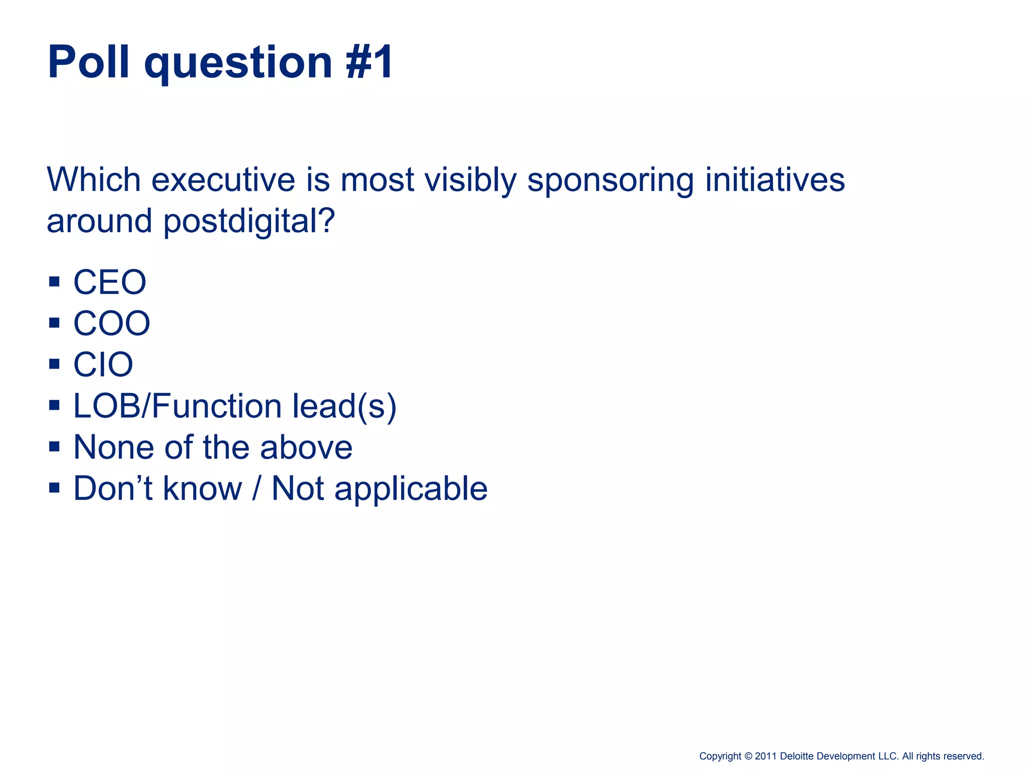 Poll question #1

Which executive is most visibly sponsoring initiatives
around postdigital?
   CEO
   COO
   CIO
   LOB/Function lead(s)
   None of the above
   Don’t know / Not applicable




                                            Copyright © 2011 Deloitte Development LLC. All rights reserved.
 