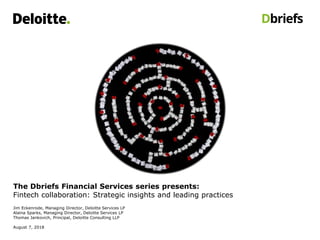 The Dbriefs Financial Services series presents:
Fintech collaboration: Strategic insights and leading practices
Jim Eckenrode, Managing Director, Deloitte Services LP
Alaina Sparks, Managing Director, Deloitte Services LP
Thomas Jankovich, Principal, Deloitte Consulting LLP
August 7, 2018
 
