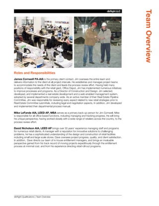 Team Overview
                                                                                          dbRight LLC
                                                                                       SBLM Architects




Roles and Responsibilities
James Cornwell PA-AIA is the primary client contact. Jim oversees the entire team and
delivers information to the client at all project intervals. He establishes and manages project teams
to accommodate the needs of the client and leads the process review effort. Having held many
positions of responsibility with the retail giant, Office Depot, Jim has implemented numerous initiatives
to improve processes and programs. As a Director of Construction and Design, Jim selected,
developed, and implemented a real estate development and a web-enabled management system,
adopted by several departments company-wide. As an active member of their Real Estate Pipeline
Committee, Jim was responsible for reviewing every aspect related to new retail strategies prior to
Real Estate Committee submittals, including legal and negotiation aspects. In addition, Jim developed
and implemented their departmental process manual.

Mike LeFande AIA, LEED AP, MBA serves as a primary back-up person for Jim Cornwell. Mike
is responsible for all office-based functions, including managing and tracking progress. He will bring
his unique perspective, having worked closely with a wide range of retailers across the country, to the
process review effort.

David Nicholson AIA, LEED AP brings over 30 years’ experience managing staff and programs
for numerous retail clients. A manager with a reputation for innovative solutions to challenging
problems, he has a sophisticated understanding of the design and construction of retail facilities
including small and large scale stores. Dave oversees project progress, quality, and client satisfaction.
In addition, Dave directs our team of in-house entitlement managers, and brings an invaluable
perspective gained from his track record of moving projects expeditiously through the entitlement
process at minimal cost, and from his experience directing retail roll-out programs.




dbRight Qualifications | Team Overview
 