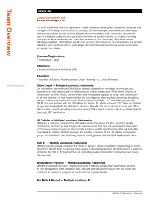 Team Overview
                       dbRight LLC
                       SBLM Architects

                      James Cornwell PA-AIA
                      Partner of dbRight, LLC

                      James Cornwell has extensive experience in retail real estate development. A creative developer and
                      manager of the design and construction process, Jim has developed procedures and techniques
                      to ensure schedules are met on time, budgets are not exceeded, and construction documents
                      are of the highest quality. He acts as a liaison between all parties involved in a project, including
                      construction, legal, real estate, and consultant operations. Jim has strong client relationships,
                      including retail giant, Office Depot. As a former Director of Construction, Jim understands the process
                      of building and construction from early stages of project site selection through actual construction
                      and project completion.


                      Licenses/Registrations
                      xx Architecture – Brazil

                      Affiliations
                      xx American Institute of Architects (AIA)

                      Education
                      xx Bachelor of Science, Architecture and Urban Planning – St. Ursula University

  Select Experience   Office Depot — Multiple Locations, Nationwide
                      Jim has worked on numerous Office Depot projects ranging from remodels, renovations, and
                      expansions to new construction for retail stores as well as warehouses. While Senior Director of
                      Construction at Office Depot, Jim controlled and managed all aspects of design and construction
                      for all new facilities. He was responsible for the due diligence, lease exhibits, permitting, budgeting,
                      bidding, contracting, and construction. While working for dbRight, LLC and working along side
                      SBLM, Jim was involved with the Office Depot in Austin, TX, which achieved LEED Silver certification.
                      He was also involved with the distribution center in Newville, PA. Jim continues to work with Office
                      Depot and is currently providing services for several Office Depot projects, including multiple projects
                      pursuing LEED certification.


                      US Cellular — Multiple Locations, Nationwide
                      dbRight is a preferred contractor for US Cellular stores throughout the U.S., providing quality
                      construction, contracting, and design-build services under their new roll-out program, Generation
                      V. This new program consists of 40 corporate locations and 60 agent locations that will be built or
                      remodeled. In addition, dbRight reviewed the existing processes of the US Cellular management
                      group. Jim established benchmarking systems and aggressive national retail development plans.


                      RUE 21 — Multiple Locations, Nationwide
                      dbRight was the general contractor for a RUE 21 project, which consisted of constructing an interior
                      fit-out from start to finish in a period of five weeks. Following that project, dbRight became a preferred
                      contractor for RUE 21 throughout the U.S., providing quality construction, contracting, and design-
                      build services.


                      Bridgestone/Firestone — Multiple Locations, Nationwide
                      dbRight and SBLM have been retained to provide third party construction observation services
                      for new Bridgestone Retail Operation sites. dbRight and SBLM work closely with the owner and
                      contractor to review the progress of construction at regular intervals.


                      Bed Bath  Beyond — Multiple Locations, FL




                                                                                                 dbRight Qualifications | Resumes
 