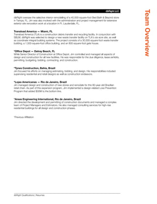 Team Overview
                                                                                          dbRight LLC
                                                                                       SBLM Architects

dbRight oversaw the selective interior remodelling of a 40,000-square-foot Bed Bath  Beyond store
in Tampa, FL. Jim was also involved with the administration and project management for extensive
exterior site renovation work at a location in Ft. Lauderdale, FL.


Transload America — Miami, FL
Transload America (TLA) is a construction debris transfer and recycling facility. In conjunction with
SBLM, dbRight was selected to design a new waste transfer facility on TLA’s six-acre site, as well
as coordinate integral building systems. The project consists of a 30,000-square-foot waste transfer
building, a 1,500-square-foot office building, and an 800-square-foot gate house.


*Office Depot — Delray Beach, FL
While Senior Director of Construction at Office Depot, Jim controlled and managed all aspects of
design and construction for all new facilities. He was responsible for the due diligence, lease exhibits,
permitting, budgeting, bidding, contracting, and construction.


*Tynes Construction, Bahia, Brazil
Jim focused his efforts on managing estimating, bidding, and design. His responsibilities included
supervising residential and retail designs as well as construction endeavors.


*Lojas Americanas — Rio de Janeiro, Brazil
Jim managed design and construction of new stores and remodels for this 80-year-old Brazilian
retail chain. As part of this expansion program, Jim implemented a design-related Loss Prevention
Program that added $30M to the bottom line.


*Areas Engineering International, Rio de Janeiro, Brazil
Jim directed the development and permitting of construction documents and managed a complex
team of Project Managers and Estimators. He also managed consulting services for high-rise
residential buildings for all design and construction phases.


*Previous Affiliation




dbRight Qualifications | Resumes
 