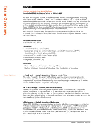 Team Overview
                       dbRight LLC
                       SBLM Architects

                      Michael LeFande AIA, LEED AP, MBA
                      Principal at SBLM Architects/Partner of dbRight, LLC

                      For more than 25 years, Michael LeFande has directed numerous building programs, developing
                      design and building standards for developers and retailers throughout the US. His projects have
                      included site development, ground-up buildings, adaptive re-use, tenant fit-outs, and renovations. As
                      a Principal at SBLM, Mike has developed procedures and techniques to ensure schedules are met
                      on time, budgets are not exceeded, and construction documents are of the highest quality. As the
                      leader of SBLM’s retail design practice, Mike has designed store prototypes and managed rollout
                      programs for many of today’s largest and most successful retailers.
                      Mike is also the chairman of the SOS (Stewards of Sustainability) Committee at SBLM. This
                      committee conducts research and applies current sustainable technologies and ideas to projects
                      throughout the firm.


                      Licenses/Registrations
                      xx Architecture – NY, NJ, CO

                      Affiliations
                      xx American Institute of Architects (AIA)
                      xx Leadership in Energy and Environmental Design Accredited Professional (LEED AP)
                      xx United States Green Building Council (USGBC)
                      xx International Council of Shopping Centers (ICSC)
                      xx National Retail Federation (NRF)
                      xx Long Island Association (LIA)

                      Education
                      xx Master of Business Administration – University of Phoenix
                      xx Bachelor of Science, Architectural Technology – New York Institute of Technology



  Select Experience   Office Depot — Multiple Locations, U.S. and Puerto Rico
                      Mike is the Principal-in-Charge of the Office Depot expansion program including nationwide
                      renovations, upgrades, and ground-up projects. Services provided included: site development,
                      comprehensive architecture and engineering, and sustainable design. SBLM continues to provide
                      services for Office Depot, in conjunction with dbRight.


                      PETCO — Multiple Locations, U.S and Puerto Rico
                      As Principal-in-Charge, Mike manages the expansion of PETCO’s national rollout program for
                      facilities ranging from 10,000-square-feet to 25,000-square-feet. SBLM maintains the PETCO
                      prototype design and modifies it to adapt to the parameters of each location. More than 350 stores
                      have been designed and outfitted for the retail chain, focusing on pet adoptions, sales, grooming, day
                      care, supplies, and other related products.


                      Aldo Groupe — Multiple Locations, Nationwide
                      Since 2008, SBLM has provided architectural services for ALDO brand stores featuring high fashion
                      footwear and accessories, including ‘Call it Spring’ stores. In January 2011, SBLM was awarded
                      participation in ALDO’s rollout program. Under this contract, SBLM provides services for new
                      and remodel stores, which include feasibility studies (as requested), construction documents, and
                      construction administration. Stores range from 2,000-square-feet to 4,000-square-feet. Mike is
                      Principal-in-Charge for all ALDO projects.




                                                                                              dbRight Qualifications | Resumes
 